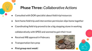 Phase Three: Collaborative Actions
● Consulted with DOR specialist about field trip/resources
● Sent home field trip and intervention permission slips home together
● Coordinating field trip proved to be a big stepping stone in working
collaboratively with SPED and seemed to gain their trust
● Received IRB approval in February
● Transportation fare prep
● First group next week!
 
