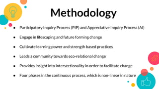 Methodology
● Participatory Inquiry Process (PIP) and Appreciative Inquiry Process (AI)
● Engage in lifescaping and future forming change
● Cultivate learning power and strength based practices
● Leads a community towards eco-relational change
● Provides insight into intersectionality in order to facilitate change
● Four phases in the continuous process, which is non-linear in nature
 