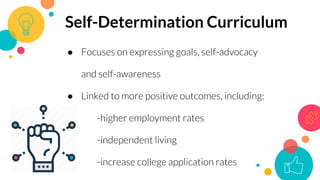 ● Focuses on expressing goals, self-advocacy
and self-awareness
● Linked to more positive outcomes, including:
-higher employment rates
-independent living
-increase college application rates
Self-Determination Curriculum
 