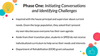 Phase One: Initiating Conversations
and Identifying Challenges
● Inquired with the house principal and supervisor about current
needs. Given the large population, they asked that I present
my own idea because everyone has their own agenda
● Aside from their transition plan, students in SPED do not receive
individualized curriculum to help serve their needs and interests
● Department of Rehabilitation (DOR) grant exhausted
 