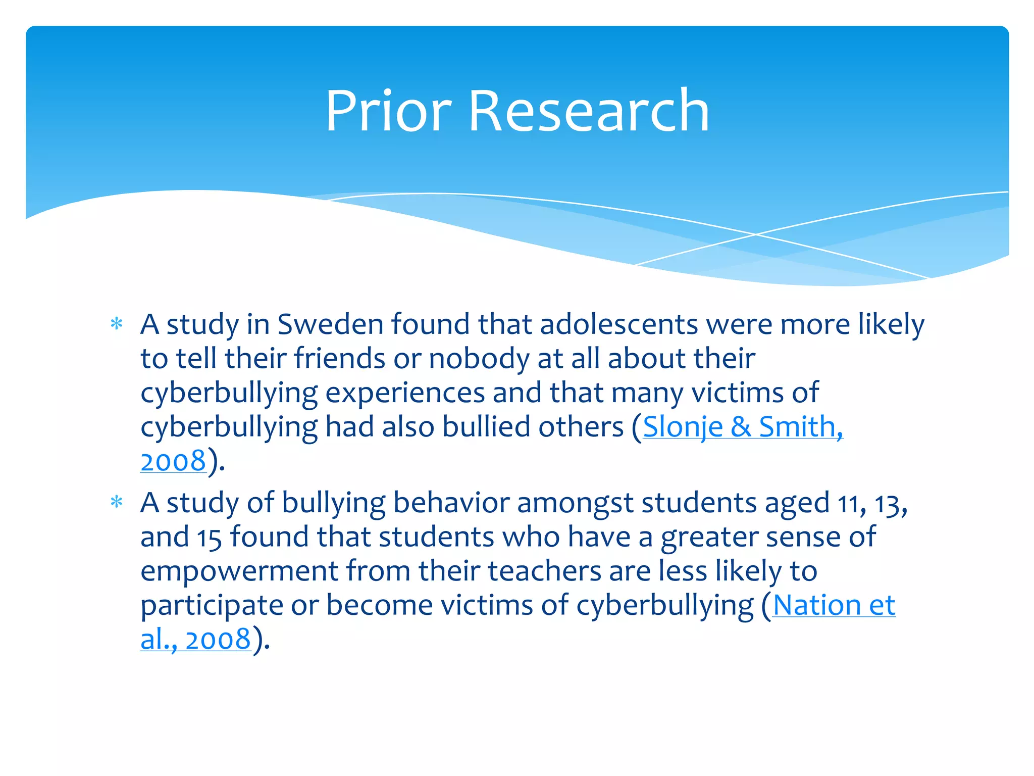 Prior Research


A study in Sweden found that adolescents were more likely
to tell their friends or nobody at all about their
cyberbullying experiences and that many victims of
cyberbullying had also bullied others (Slonje & Smith,
2008).
A study of bullying behavior amongst students aged 11, 13,
and 15 found that students who have a greater sense of
empowerment from their teachers are less likely to
participate or become victims of cyberbullying (Nation et
al., 2008).
 