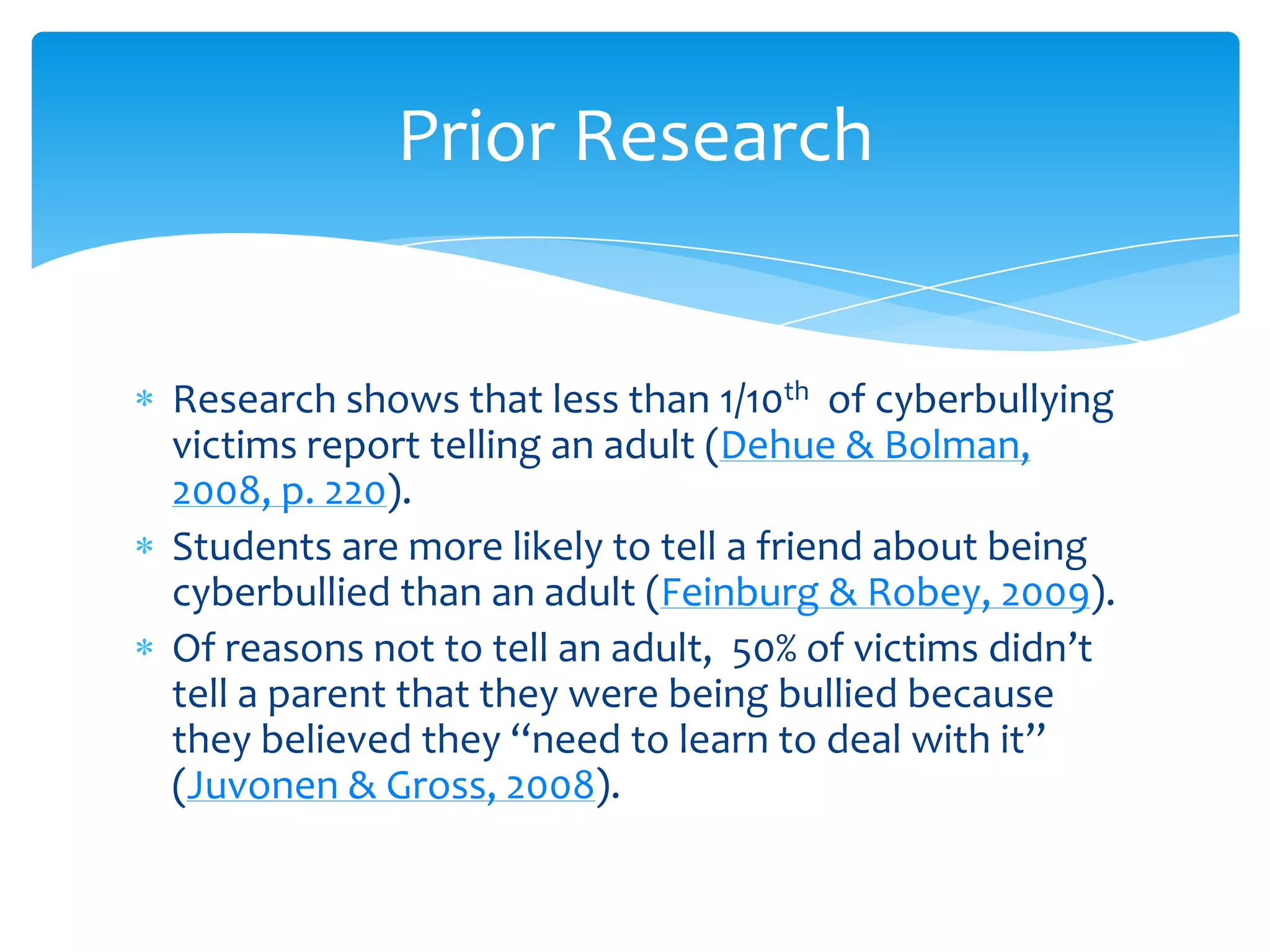 Prior Research


Research shows that less than 1/10th of cyberbullying
victims report telling an adult (Dehue & Bolman,
2008, p. 220).
Students are more likely to tell a friend about being
cyberbullied than an adult (Feinburg & Robey, 2009).
Of reasons not to tell an adult, 50% of victims didn’t
tell a parent that they were being bullied because
they believed they ‘‘need to learn to deal with it’’
(Juvonen & Gross, 2008).
 