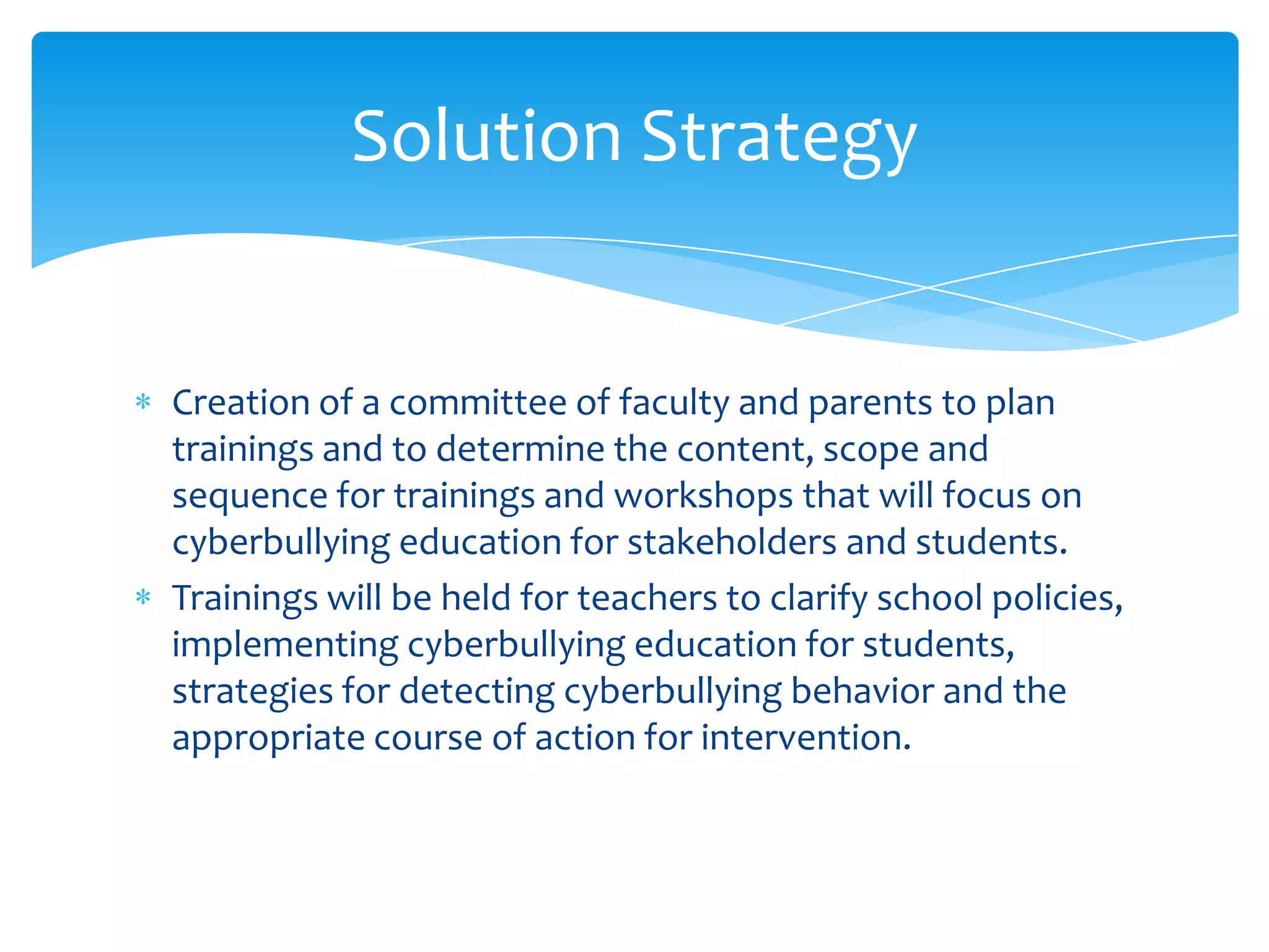 Solution Strategy


Creation of a committee of faculty and parents to plan
trainings and to determine the content, scope and
sequence for trainings and workshops that will focus on
cyberbullying education for stakeholders and students.
Trainings will be held for teachers to clarify school policies,
implementing cyberbullying education for students,
strategies for detecting cyberbullying behavior and the
appropriate course of action for intervention.
 