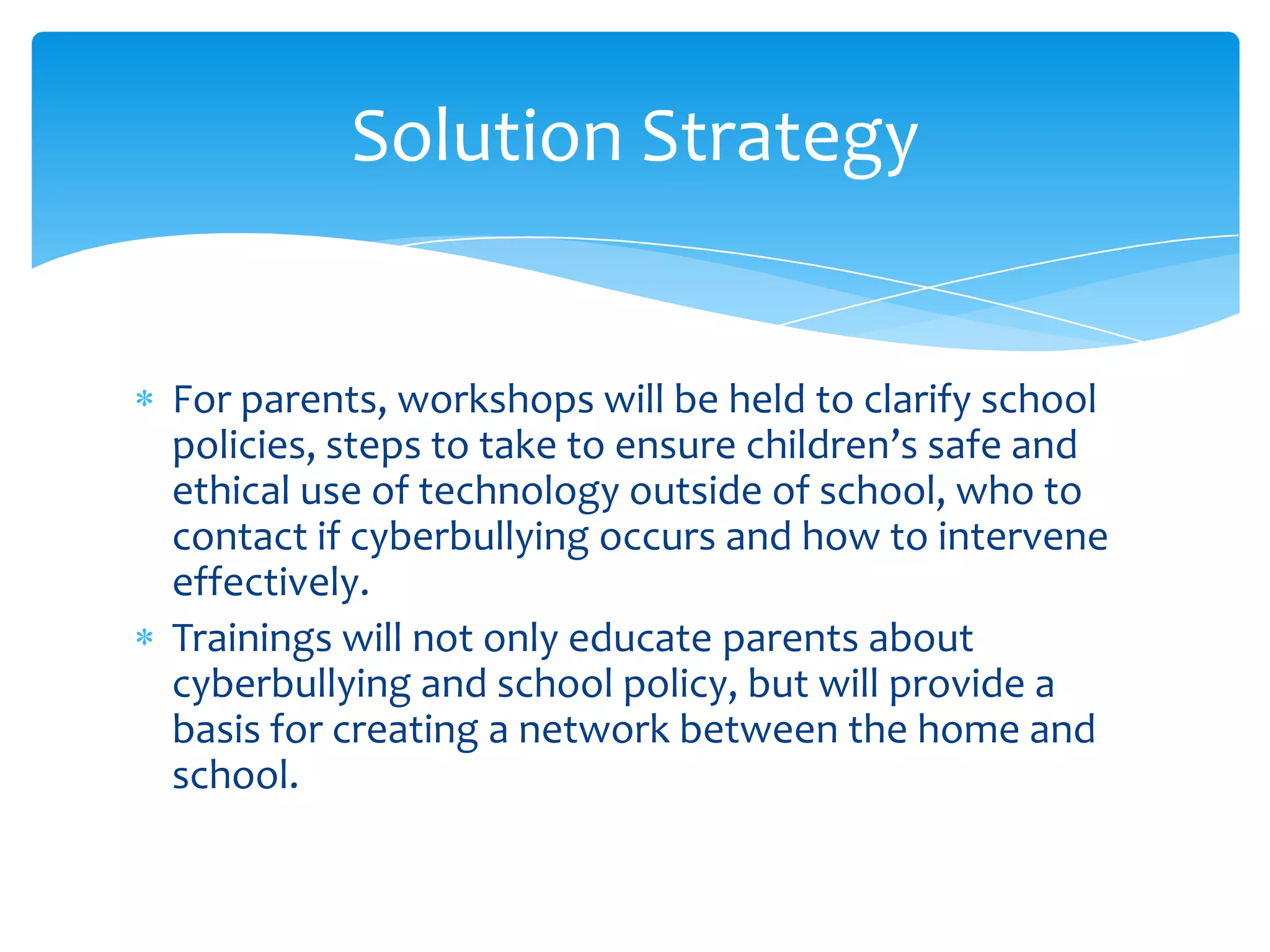 Solution Strategy


For parents, workshops will be held to clarify school
policies, steps to take to ensure children’s safe and
ethical use of technology outside of school, who to
contact if cyberbullying occurs and how to intervene
effectively.
Trainings will not only educate parents about
cyberbullying and school policy, but will provide a
basis for creating a network between the home and
school.
 