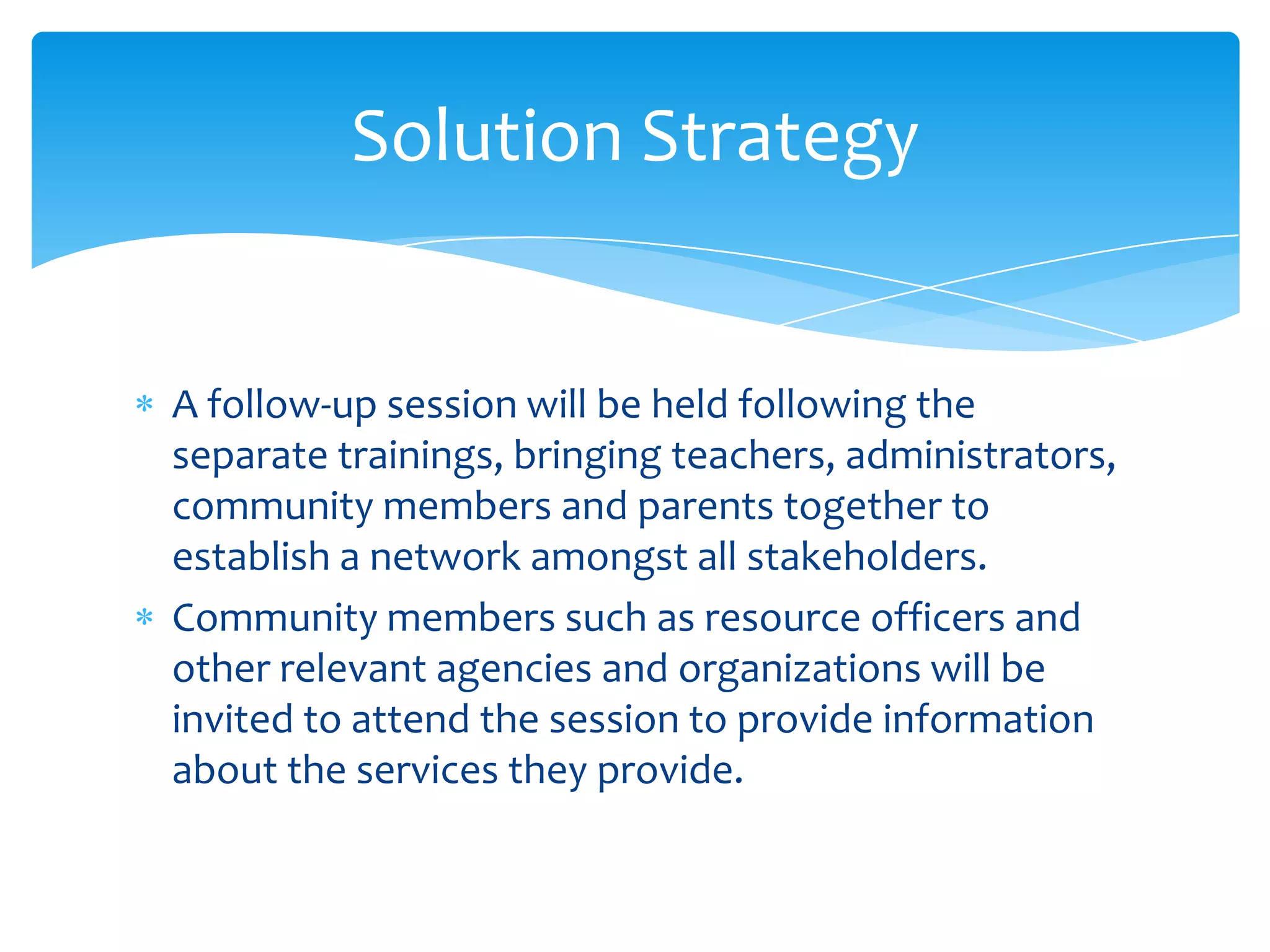 Solution Strategy


A follow-up session will be held following the
separate trainings, bringing teachers, administrators,
community members and parents together to
establish a network amongst all stakeholders.
Community members such as resource officers and
other relevant agencies and organizations will be
invited to attend the session to provide information
about the services they provide.
 
