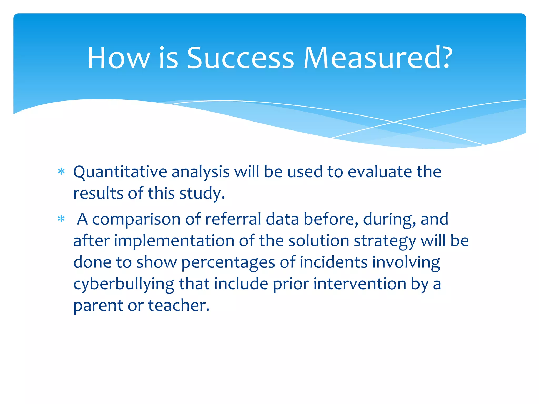 How is Success Measured?


Quantitative analysis will be used to evaluate the
results of this study.
 A comparison of referral data before, during, and
after implementation of the solution strategy will be
done to show percentages of incidents involving
cyberbullying that include prior intervention by a
parent or teacher.
 