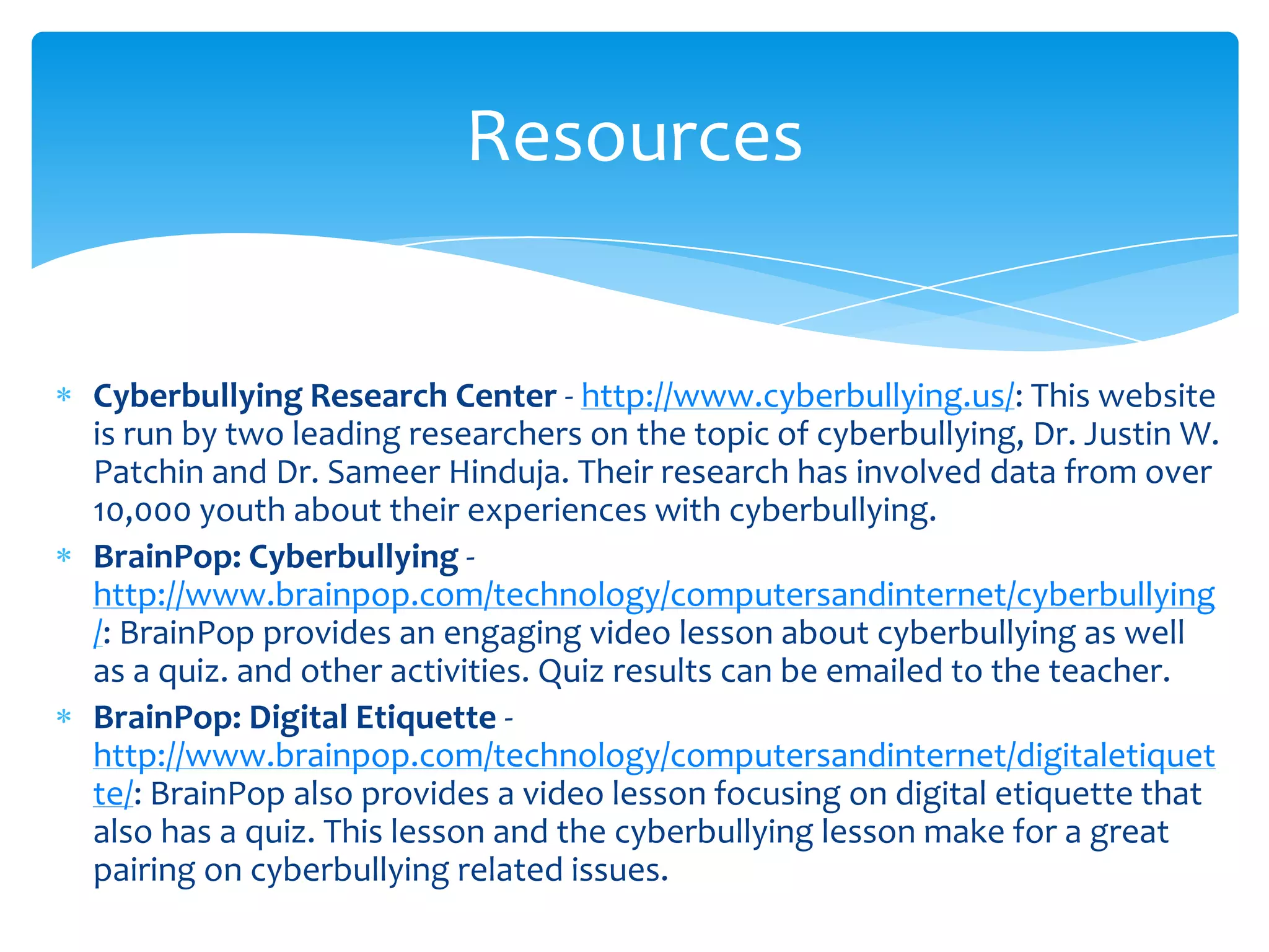 Resources


Cyberbullying Research Center - http://www.cyberbullying.us/: This website
is run by two leading researchers on the topic of cyberbullying, Dr. Justin W.
Patchin and Dr. Sameer Hinduja. Their research has involved data from over
10,000 youth about their experiences with cyberbullying.
BrainPop: Cyberbullying -
http://www.brainpop.com/technology/computersandinternet/cyberbullying
/: BrainPop provides an engaging video lesson about cyberbullying as well
as a quiz. and other activities. Quiz results can be emailed to the teacher.
BrainPop: Digital Etiquette -
http://www.brainpop.com/technology/computersandinternet/digitaletiquet
te/: BrainPop also provides a video lesson focusing on digital etiquette that
also has a quiz. This lesson and the cyberbullying lesson make for a great
pairing on cyberbullying related issues.
 