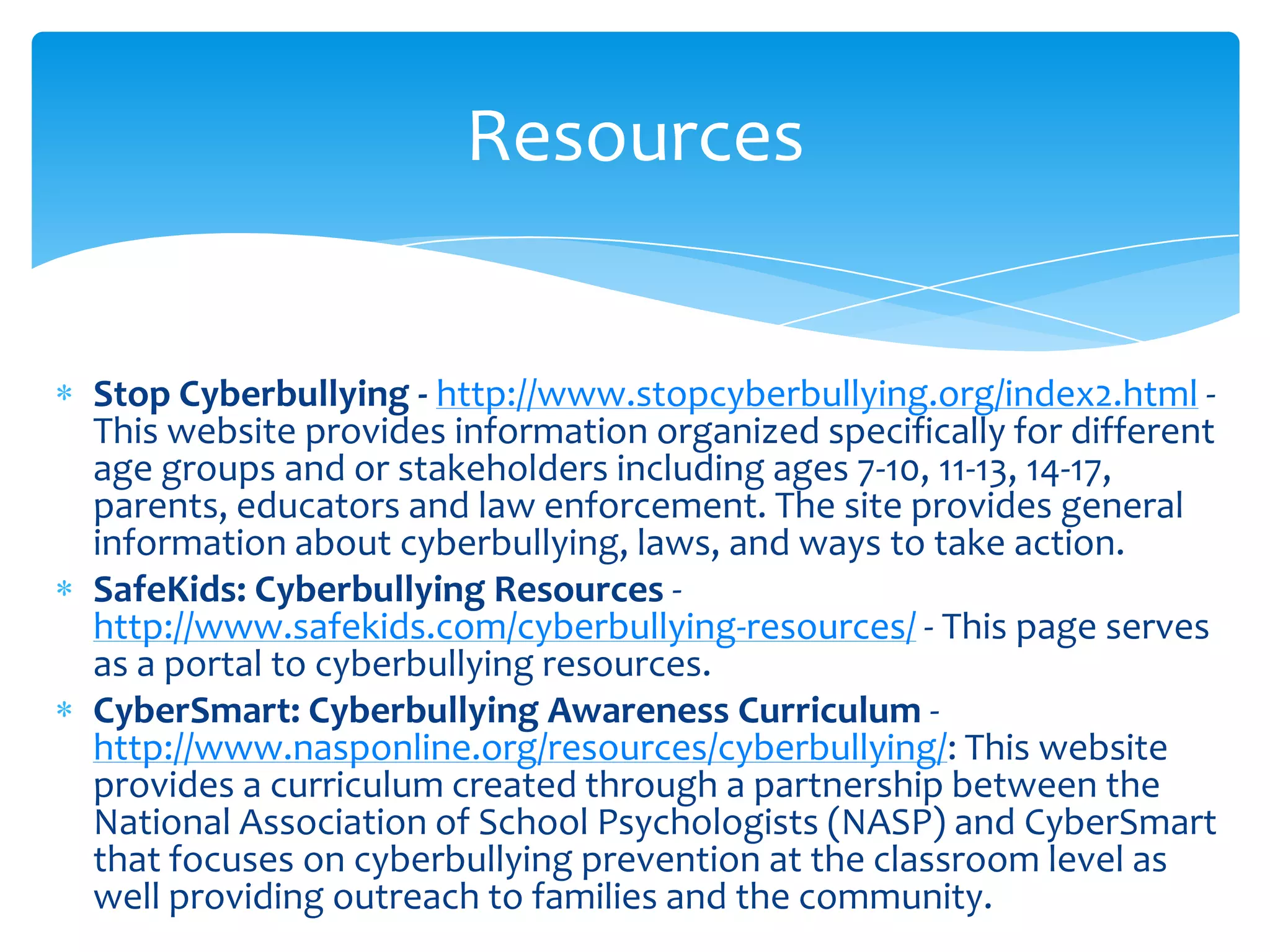 Resources


Stop Cyberbullying - http://www.stopcyberbullying.org/index2.html -
This website provides information organized specifically for different
age groups and or stakeholders including ages 7-10, 11-13, 14-17,
parents, educators and law enforcement. The site provides general
information about cyberbullying, laws, and ways to take action.
SafeKids: Cyberbullying Resources -
http://www.safekids.com/cyberbullying-resources/ - This page serves
as a portal to cyberbullying resources.
CyberSmart: Cyberbullying Awareness Curriculum -
http://www.nasponline.org/resources/cyberbullying/: This website
provides a curriculum created through a partnership between the
National Association of School Psychologists (NASP) and CyberSmart
that focuses on cyberbullying prevention at the classroom level as
well providing outreach to families and the community.
 