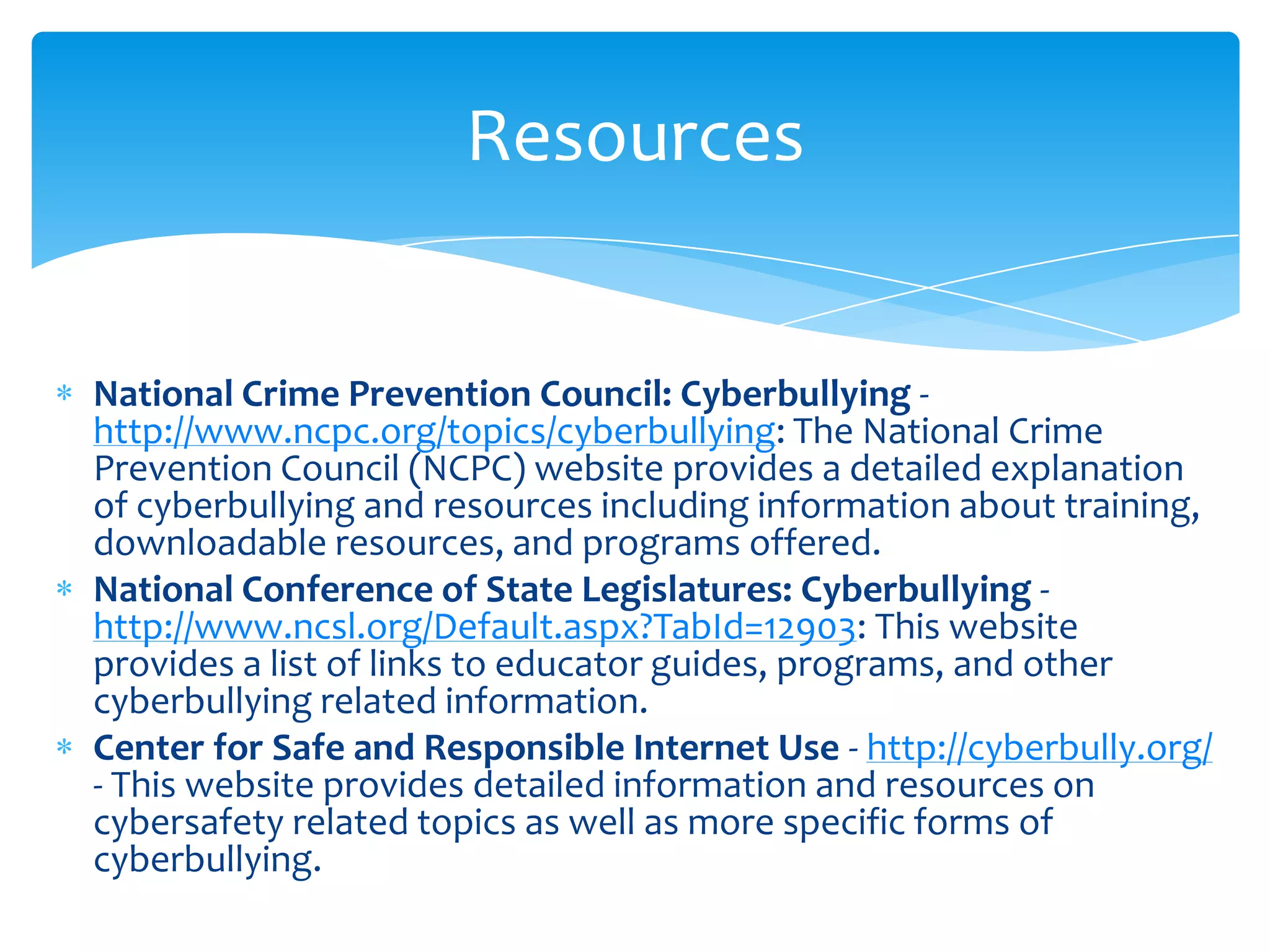 Resources


National Crime Prevention Council: Cyberbullying -
http://www.ncpc.org/topics/cyberbullying: The National Crime
Prevention Council (NCPC) website provides a detailed explanation
of cyberbullying and resources including information about training,
downloadable resources, and programs offered.
National Conference of State Legislatures: Cyberbullying -
http://www.ncsl.org/Default.aspx?TabId=12903: This website
provides a list of links to educator guides, programs, and other
cyberbullying related information.
Center for Safe and Responsible Internet Use - http://cyberbully.org/
- This website provides detailed information and resources on
cybersafety related topics as well as more specific forms of
cyberbullying.
 