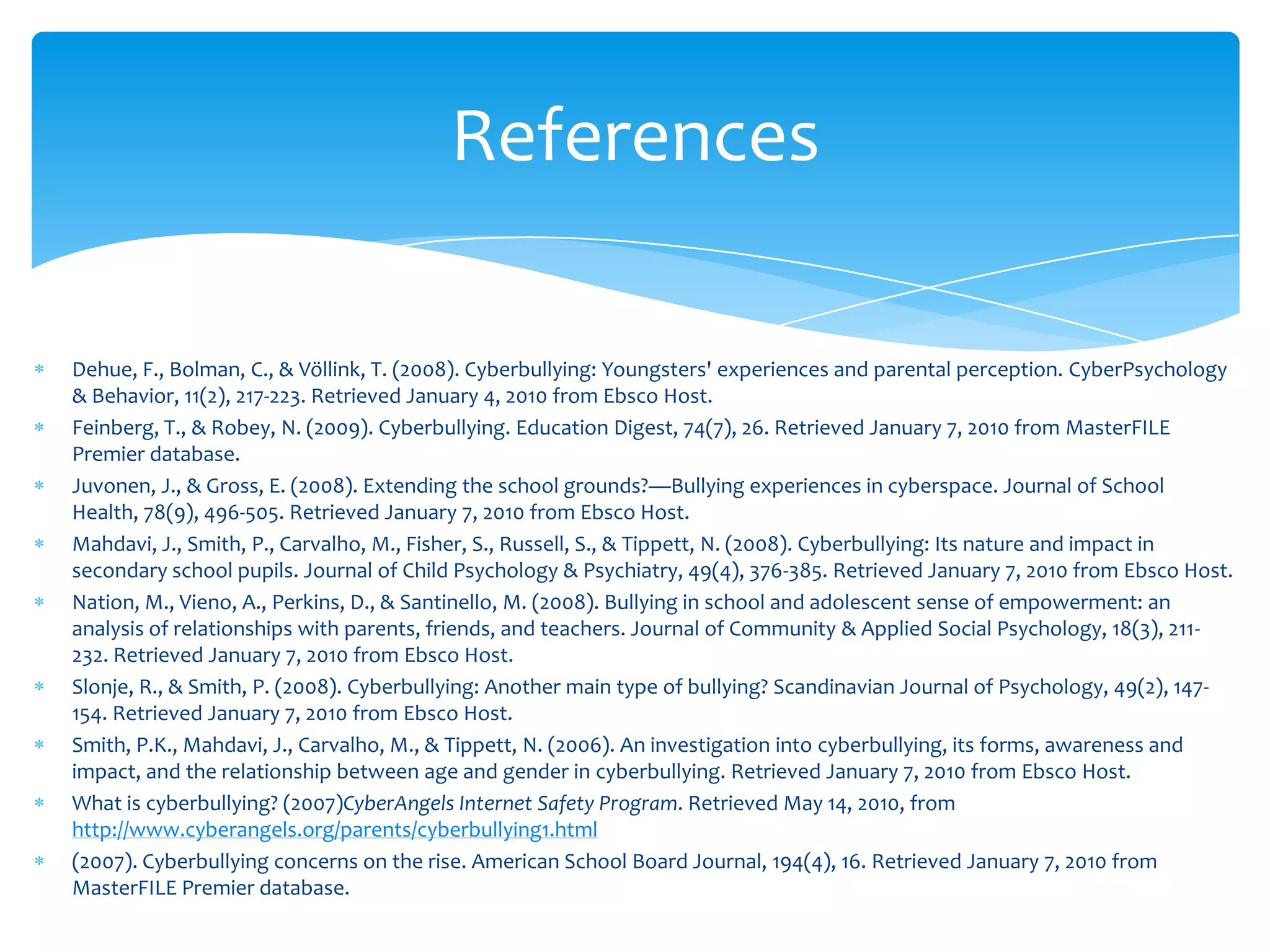 References

Dehue, F., Bolman, C., & Völlink, T. (2008). Cyberbullying: Youngsters' experiences and parental perception. CyberPsychology
& Behavior, 11(2), 217-223. Retrieved January 4, 2010 from Ebsco Host.
Feinberg, T., & Robey, N. (2009). Cyberbullying. Education Digest, 74(7), 26. Retrieved January 7, 2010 from MasterFILE
Premier database.
Juvonen, J., & Gross, E. (2008). Extending the school grounds?—Bullying experiences in cyberspace. Journal of School
Health, 78(9), 496-505. Retrieved January 7, 2010 from Ebsco Host.
Mahdavi, J., Smith, P., Carvalho, M., Fisher, S., Russell, S., & Tippett, N. (2008). Cyberbullying: Its nature and impact in
secondary school pupils. Journal of Child Psychology & Psychiatry, 49(4), 376-385. Retrieved January 7, 2010 from Ebsco Host.
Nation, M., Vieno, A., Perkins, D., & Santinello, M. (2008). Bullying in school and adolescent sense of empowerment: an
analysis of relationships with parents, friends, and teachers. Journal of Community & Applied Social Psychology, 18(3), 211-
232. Retrieved January 7, 2010 from Ebsco Host.
Slonje, R., & Smith, P. (2008). Cyberbullying: Another main type of bullying? Scandinavian Journal of Psychology, 49(2), 147-
154. Retrieved January 7, 2010 from Ebsco Host.
Smith, P.K., Mahdavi, J., Carvalho, M., & Tippett, N. (2006). An investigation into cyberbullying, its forms, awareness and
impact, and the relationship between age and gender in cyberbullying. Retrieved January 7, 2010 from Ebsco Host.
What is cyberbullying? (2007)CyberAngels Internet Safety Program. Retrieved May 14, 2010, from
http://www.cyberangels.org/parents/cyberbullying1.html
(2007). Cyberbullying concerns on the rise. American School Board Journal, 194(4), 16. Retrieved January 7, 2010 from
MasterFILE Premier database.
 