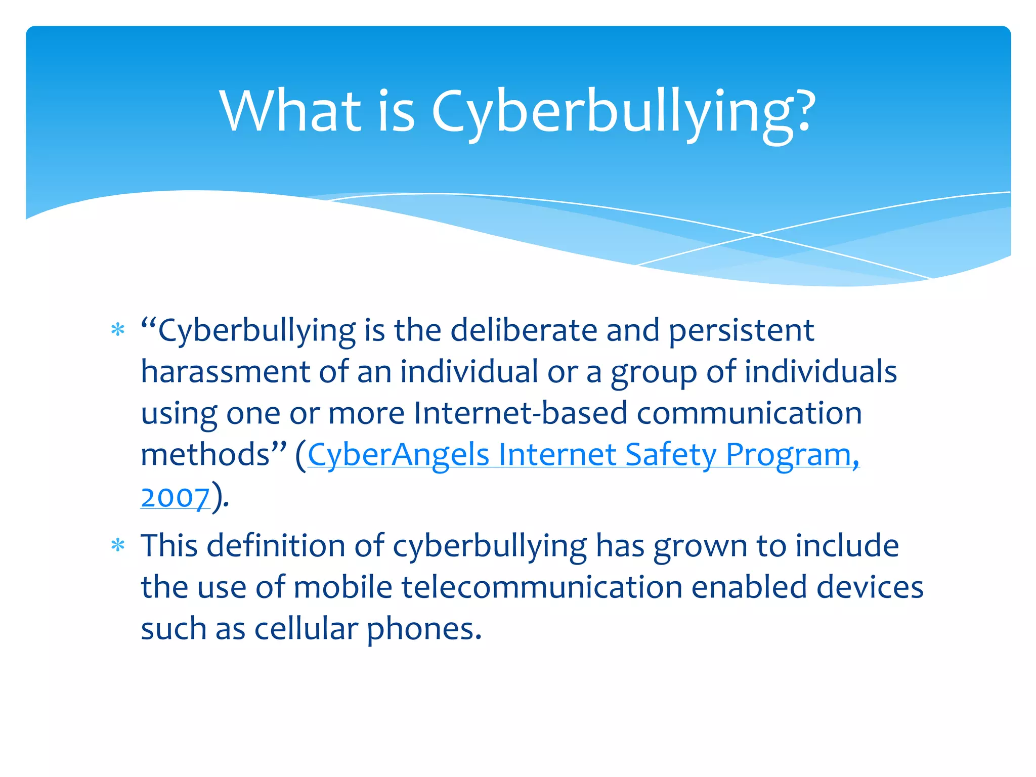 What is Cyberbullying?


“Cyberbullying is the deliberate and persistent
harassment of an individual or a group of individuals
using one or more Internet-based communication
methods” (CyberAngels Internet Safety Program,
2007).
This definition of cyberbullying has grown to include
the use of mobile telecommunication enabled devices
such as cellular phones.
 