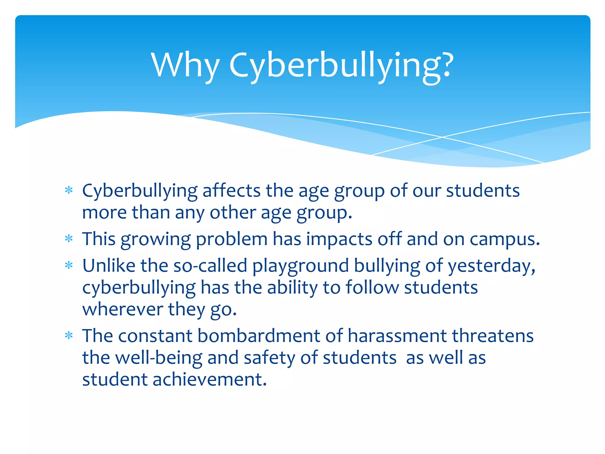 Why Cyberbullying?


Cyberbullying affects the age group of our students
more than any other age group.
This growing problem has impacts off and on campus.
Unlike the so-called playground bullying of yesterday,
cyberbullying has the ability to follow students
wherever they go.
The constant bombardment of harassment threatens
the well-being and safety of students as well as
student achievement.
 