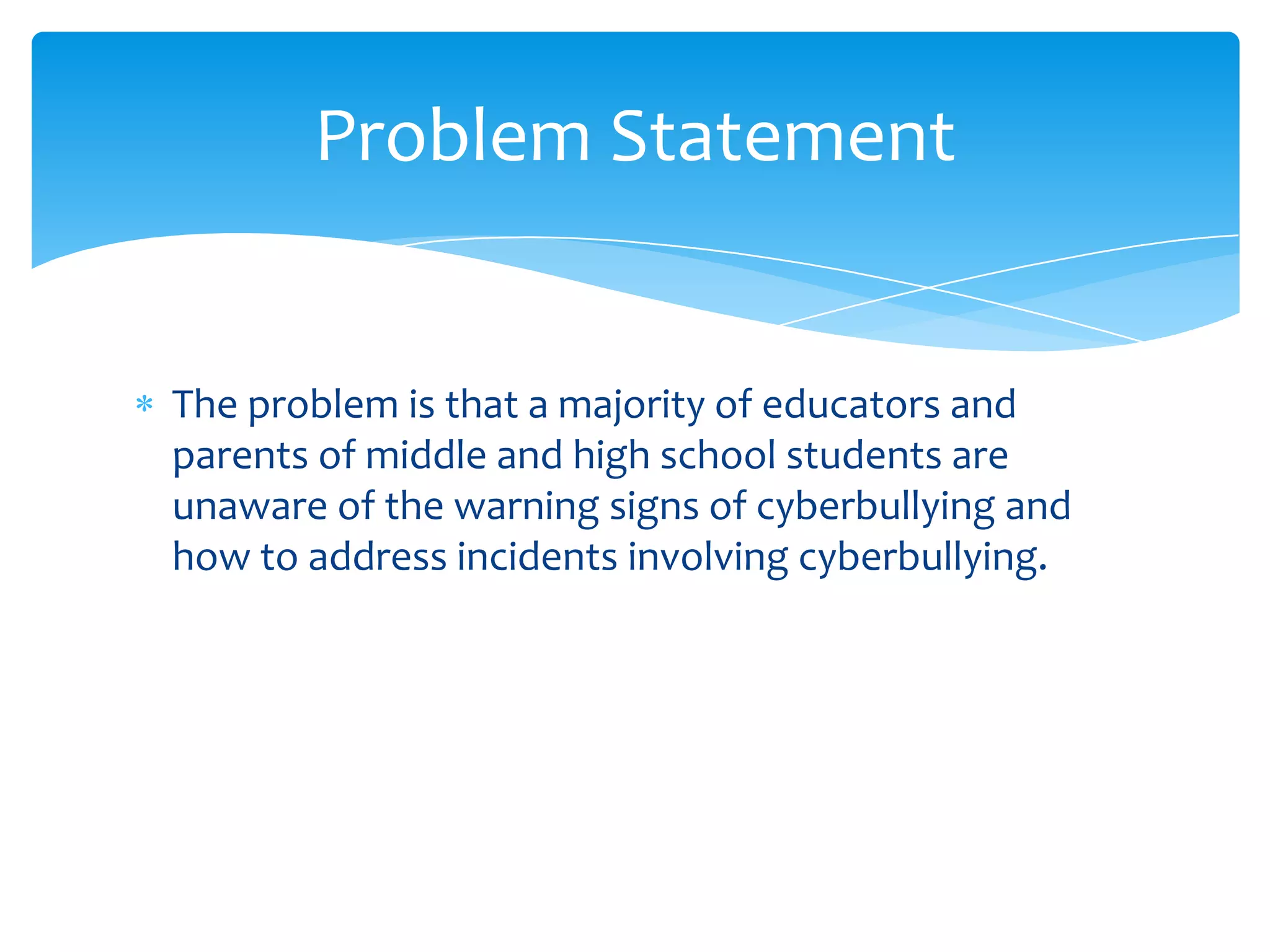Problem Statement


The problem is that a majority of educators and
parents of middle and high school students are
unaware of the warning signs of cyberbullying and
how to address incidents involving cyberbullying.
 