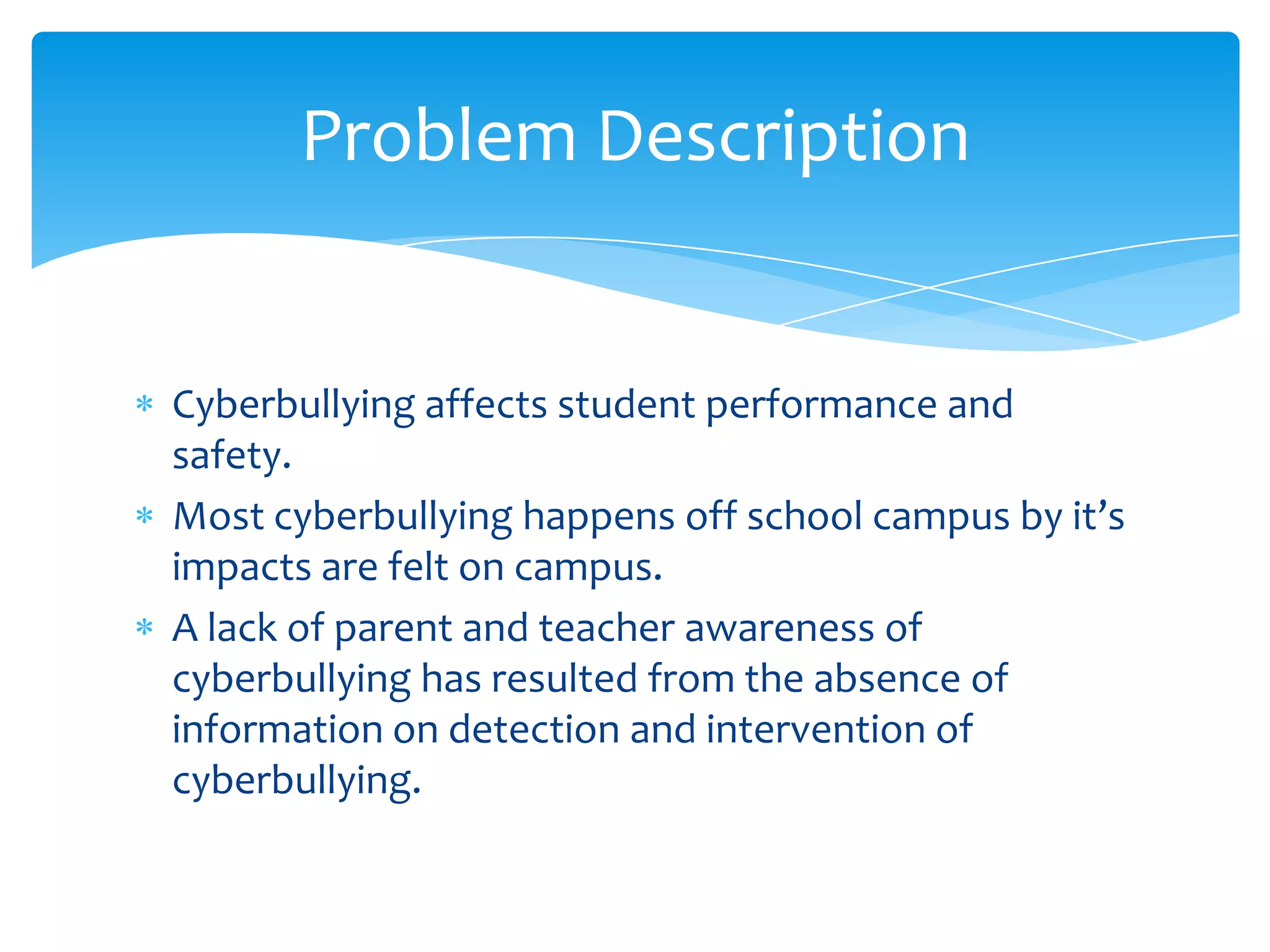 Problem Description


Cyberbullying affects student performance and
safety.
Most cyberbullying happens off school campus by it’s
impacts are felt on campus.
A lack of parent and teacher awareness of
cyberbullying has resulted from the absence of
information on detection and intervention of
cyberbullying.
 