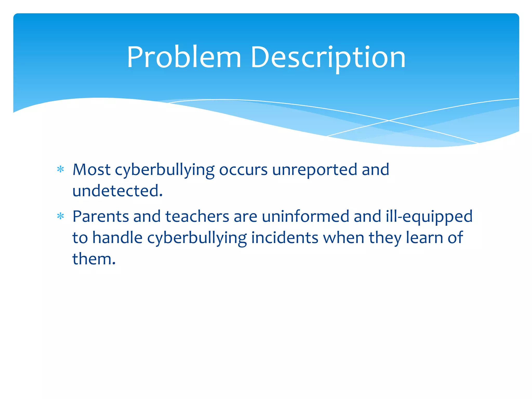 Problem Description


Most cyberbullying occurs unreported and
undetected.
Parents and teachers are uninformed and ill-equipped
to handle cyberbullying incidents when they learn of
them.
 