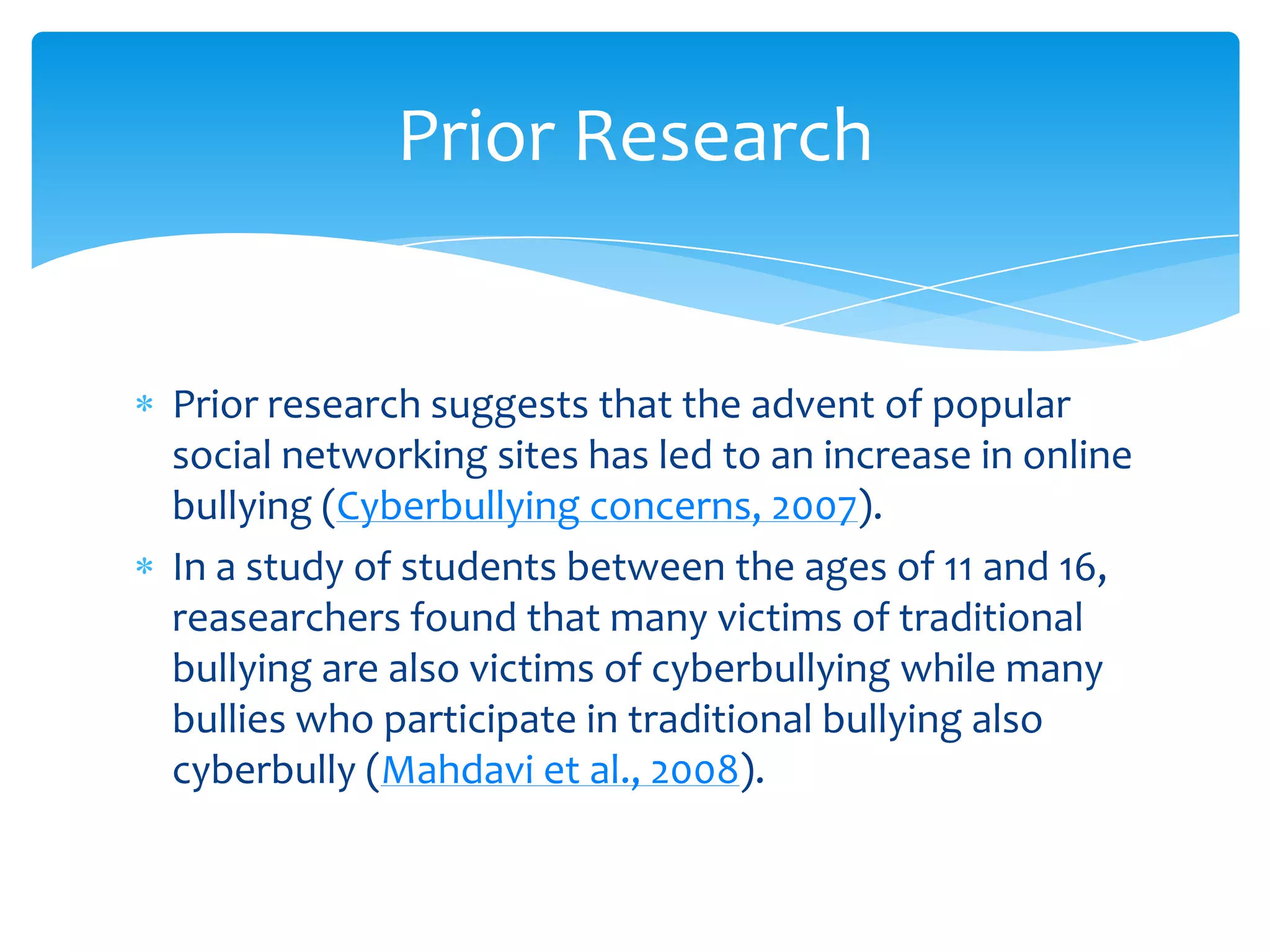 Prior Research


Prior research suggests that the advent of popular
social networking sites has led to an increase in online
bullying (Cyberbullying concerns, 2007).
In a study of students between the ages of 11 and 16,
reasearchers found that many victims of traditional
bullying are also victims of cyberbullying while many
bullies who participate in traditional bullying also
cyberbully (Mahdavi et al., 2008).
 