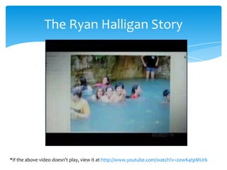 The Ryan Halligan Story




*If the above video doesn’t play, view it at http://www.youtube.com/watch?v=2owK4tpMUrk
 