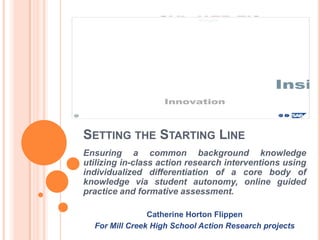SETTING THE STARTING LINE
Ensuring a common background knowledge
utilizing in-class action research interventions using
individualized differentiation of a core body of
knowledge via student autonomy, online guided
practice and formative assessment.

                Catherine Horton Flippen
  For Mill Creek High School Action Research projects
 