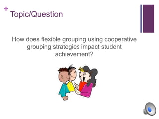 +
Topic/Question
How does flexible grouping using cooperative
grouping strategies impact student
achievement?
 