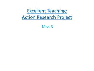 Excellent Teaching:
Action Research Project
Miss B
 