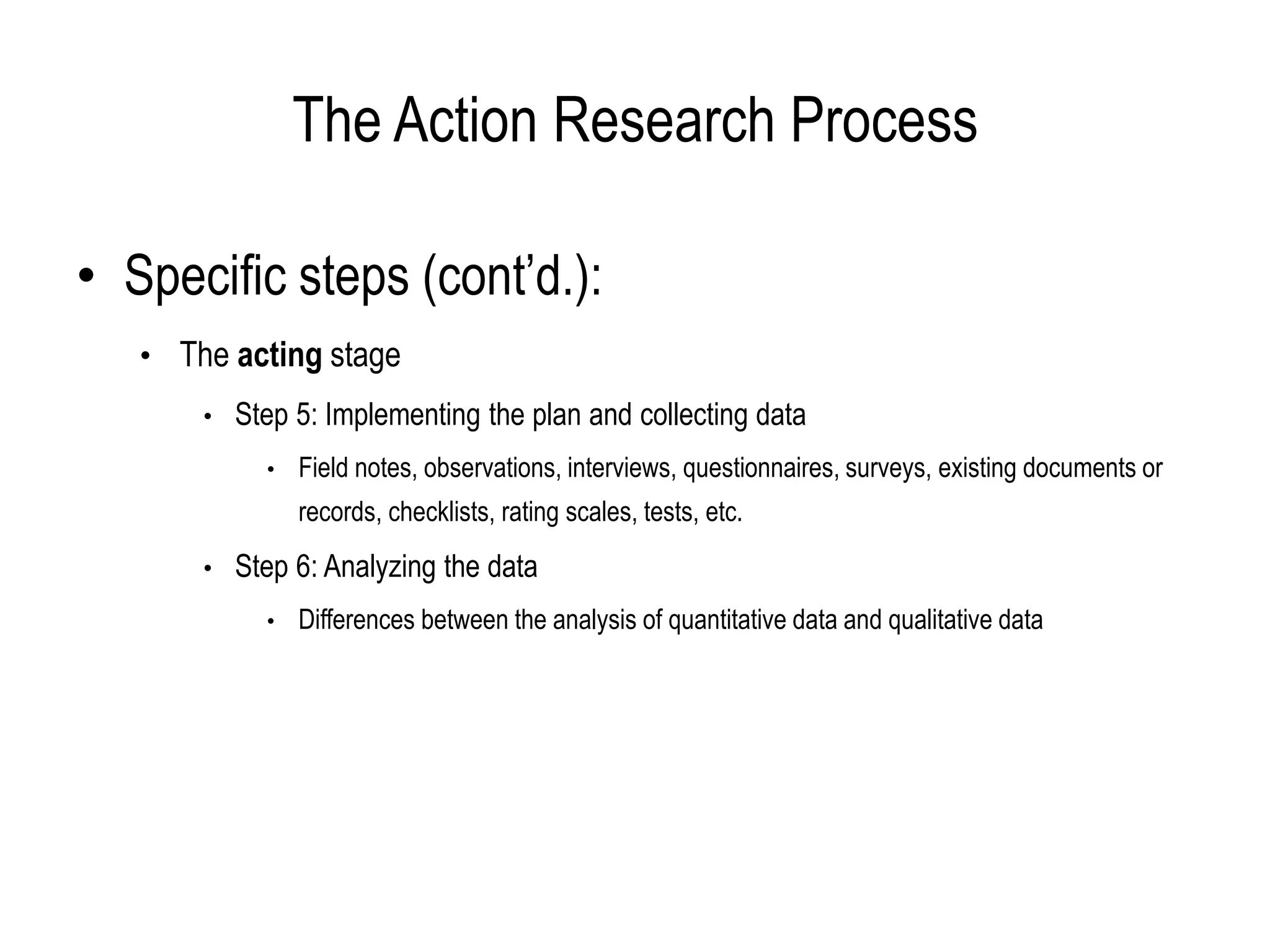 The Action Research Process
• Specific steps (cont’d.):
• The acting stage
• Step 5: Implementing the plan and collecting data
• Field notes, observations, interviews, questionnaires, surveys, existing documents or
records, checklists, rating scales, tests, etc.
• Step 6: Analyzing the data
• Differences between the analysis of quantitative data and qualitative data