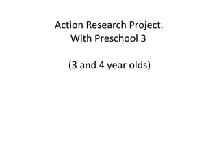 Action Research Project. With Preschool 3  (3 and 4 year olds) 