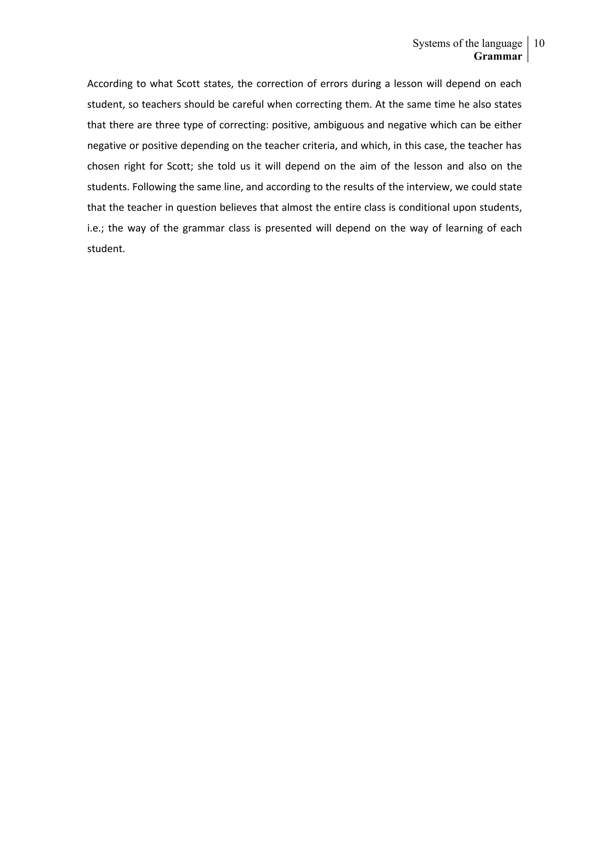 Systems of the language 10
                                                                                    Grammar

According to what Scott states, the correction of errors during a lesson will depend on each
student, so teachers should be careful when correcting them. At the same time he also states
that there are three type of correcting: positive, ambiguous and negative which can be either
negative or positive depending on the teacher criteria, and which, in this case, the teacher has
chosen right for Scott; she told us it will depend on the aim of the lesson and also on the
students. Following the same line, and according to the results of the interview, we could state
that the teacher in question believes that almost the entire class is conditional upon students,
i.e.; the way of the grammar class is presented will depend on the way of learning of each
student.
 