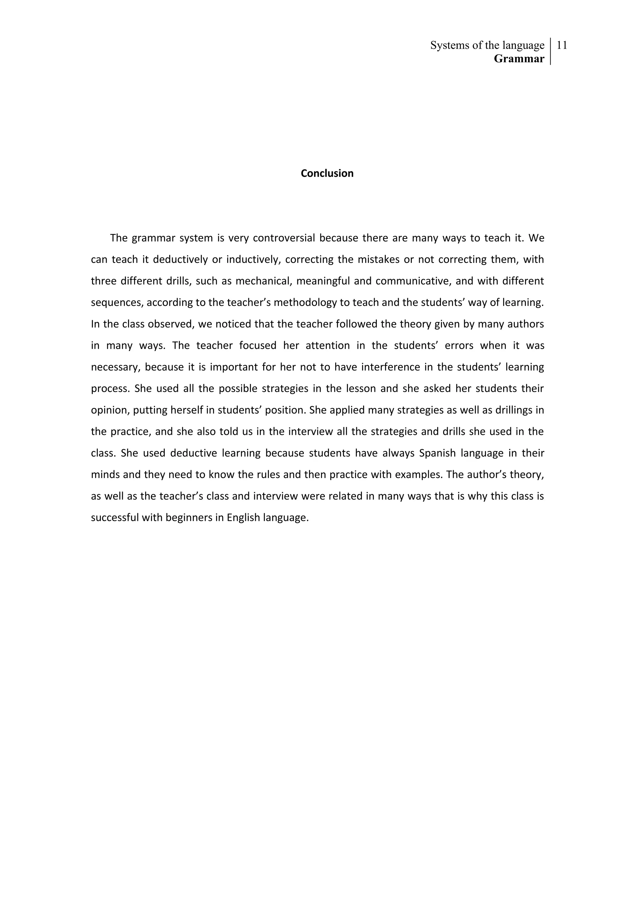 Systems of the language 11
                                                                                       Grammar




                                             Conclusion




    The grammar system is very controversial because there are many ways to teach it. We
can teach it deductively or inductively, correcting the mistakes or not correcting them, with
three different drills, such as mechanical, meaningful and communicative, and with different
sequences, according to the teacher’s methodology to teach and the students’ way of learning.
In the class observed, we noticed that the teacher followed the theory given by many authors
in many ways. The teacher focused her attention in the students’ errors when it was
necessary, because it is important for her not to have interference in the students’ learning
process. She used all the possible strategies in the lesson and she asked her students their
opinion, putting herself in students’ position. She applied many strategies as well as drillings in
the practice, and she also told us in the interview all the strategies and drills she used in the
class. She used deductive learning because students have always Spanish language in their
minds and they need to know the rules and then practice with examples. The author’s theory,
as well as the teacher’s class and interview were related in many ways that is why this class is
successful with beginners in English language.
 