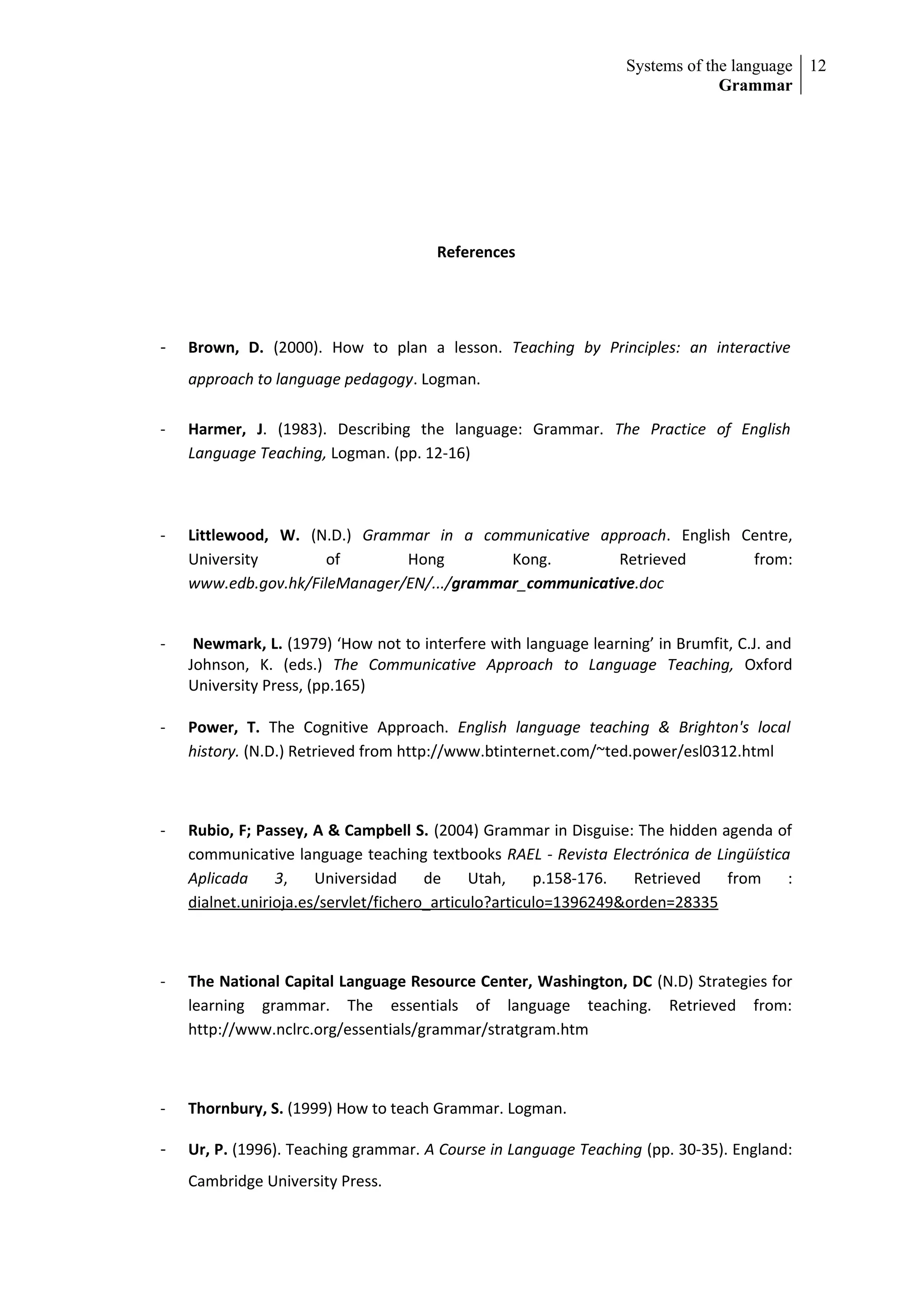 Systems of the language 12
                                                                               Grammar




                                       References




-   Brown, D. (2000). How to plan a lesson. Teaching by Principles: an interactive
    approach to language pedagogy. Logman.

-   Harmer, J. (1983). Describing the language: Grammar. The Practice of English
    Language Teaching, Logman. (pp. 12-16)



-   Littlewood, W. (N.D.) Grammar in a communicative approach. English Centre,
    University        of       Hong         Kong.        Retrieved      from:
    www.edb.gov.hk/FileManager/EN/.../grammar_communicative.doc


-    Newmark, L. (1979) ‘How not to interfere with language learning’ in Brumfit, C.J. and
    Johnson, K. (eds.) The Communicative Approach to Language Teaching, Oxford
    University Press, (pp.165)

-   Power, T. The Cognitive Approach. English language teaching & Brighton's local
    history. (N.D.) Retrieved from http://www.btinternet.com/~ted.power/esl0312.html



-   Rubio, F; Passey, A & Campbell S. (2004) Grammar in Disguise: The hidden agenda of
    communicative language teaching textbooks RAEL - Revista Electrónica de Lingüística
    Aplicada     3,    Universidad     de     Utah,    p.158-176.  Retrieved  from     :
    dialnet.unirioja.es/servlet/fichero_articulo?articulo=1396249&orden=28335



-   The National Capital Language Resource Center, Washington, DC (N.D) Strategies for
    learning grammar. The essentials of language teaching. Retrieved from:
    http://www.nclrc.org/essentials/grammar/stratgram.htm



-   Thornbury, S. (1999) How to teach Grammar. Logman.

-   Ur, P. (1996). Teaching grammar. A Course in Language Teaching (pp. 30-35). England:
    Cambridge University Press.
 