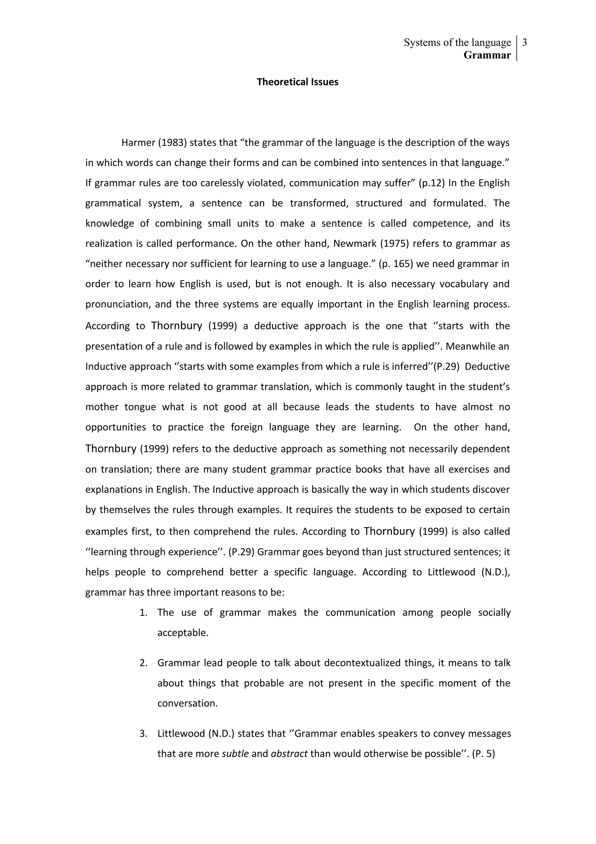 Systems of the language 3
                                                                                    Grammar

                                      Theoretical Issues




        Harmer (1983) states that “the grammar of the language is the description of the ways
in which words can change their forms and can be combined into sentences in that language.”
If grammar rules are too carelessly violated, communication may suffer” (p.12) In the English
grammatical system, a sentence can be transformed, structured and formulated. The
knowledge of combining small units to make a sentence is called competence, and its
realization is called performance. On the other hand, Newmark (1975) refers to grammar as
“neither necessary nor sufficient for learning to use a language.” (p. 165) we need grammar in
order to learn how English is used, but is not enough. It is also necessary vocabulary and
pronunciation, and the three systems are equally important in the English learning process.
According to Thornbury (1999) a deductive approach is the one that ‘’starts with the
presentation of a rule and is followed by examples in which the rule is applied’’. Meanwhile an
Inductive approach ‘’starts with some examples from which a rule is inferred’’(P.29) Deductive
approach is more related to grammar translation, which is commonly taught in the student’s
mother tongue what is not good at all because leads the students to have almost no
opportunities to practice the foreign language they are learning.        On the other hand,
Thornbury (1999) refers to the deductive approach as something not necessarily dependent
on translation; there are many student grammar practice books that have all exercises and
explanations in English. The Inductive approach is basically the way in which students discover
by themselves the rules through examples. It requires the students to be exposed to certain
examples first, to then comprehend the rules. According to Thornbury (1999) is also called
‘’learning through experience’’. (P.29) Grammar goes beyond than just structured sentences; it
helps people to comprehend better a specific language. According to Littlewood (N.D.),
grammar has three important reasons to be:
            1. The use of grammar makes the communication among people socially
                acceptable.

            2. Grammar lead people to talk about decontextualized things, it means to talk
                about things that probable are not present in the specific moment of the
                conversation.

            3. Littlewood (N.D.) states that ‘’Grammar enables speakers to convey messages
                that are more subtle and abstract than would otherwise be possible’’. (P. 5)
 