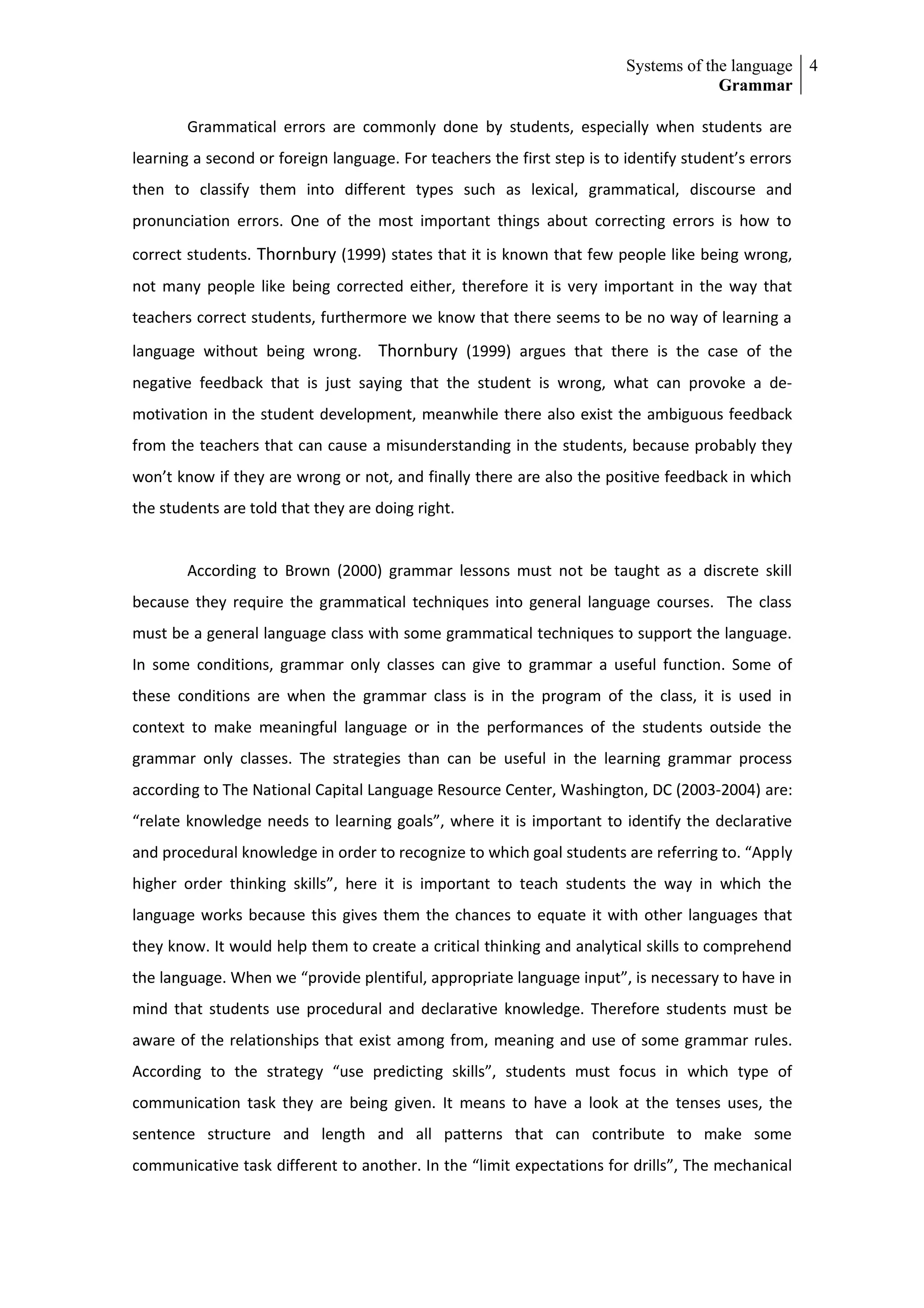 Systems of the language 4
                                                                                      Grammar

        Grammatical errors are commonly done by students, especially when students are
learning a second or foreign language. For teachers the first step is to identify student’s errors
then to classify them into different types such as lexical, grammatical, discourse and
pronunciation errors. One of the most important things about correcting errors is how to
correct students. Thornbury (1999) states that it is known that few people like being wrong,
not many people like being corrected either, therefore it is very important in the way that
teachers correct students, furthermore we know that there seems to be no way of learning a
language without being wrong. Thornbury (1999) argues that there is the case of the
negative feedback that is just saying that the student is wrong, what can provoke a de-
motivation in the student development, meanwhile there also exist the ambiguous feedback
from the teachers that can cause a misunderstanding in the students, because probably they
won’t know if they are wrong or not, and finally there are also the positive feedback in which
the students are told that they are doing right.


        According to Brown (2000) grammar lessons must not be taught as a discrete skill
because they require the grammatical techniques into general language courses. The class
must be a general language class with some grammatical techniques to support the language.
In some conditions, grammar only classes can give to grammar a useful function. Some of
these conditions are when the grammar class is in the program of the class, it is used in
context to make meaningful language or in the performances of the students outside the
grammar only classes. The strategies than can be useful in the learning grammar process
according to The National Capital Language Resource Center, Washington, DC (2003-2004) are:
“relate knowledge needs to learning goals”, where it is important to identify the declarative
and procedural knowledge in order to recognize to which goal students are referring to. “Apply
higher order thinking skills”, here it is important to teach students the way in which the
language works because this gives them the chances to equate it with other languages that
they know. It would help them to create a critical thinking and analytical skills to comprehend
the language. When we “provide plentiful, appropriate language input”, is necessary to have in
mind that students use procedural and declarative knowledge. Therefore students must be
aware of the relationships that exist among from, meaning and use of some grammar rules.
According to the strategy “use predicting skills”, students must focus in which type of
communication task they are being given. It means to have a look at the tenses uses, the
sentence structure and length and all patterns that can contribute to make some
communicative task different to another. In the “limit expectations for drills”, The mechanical
 
