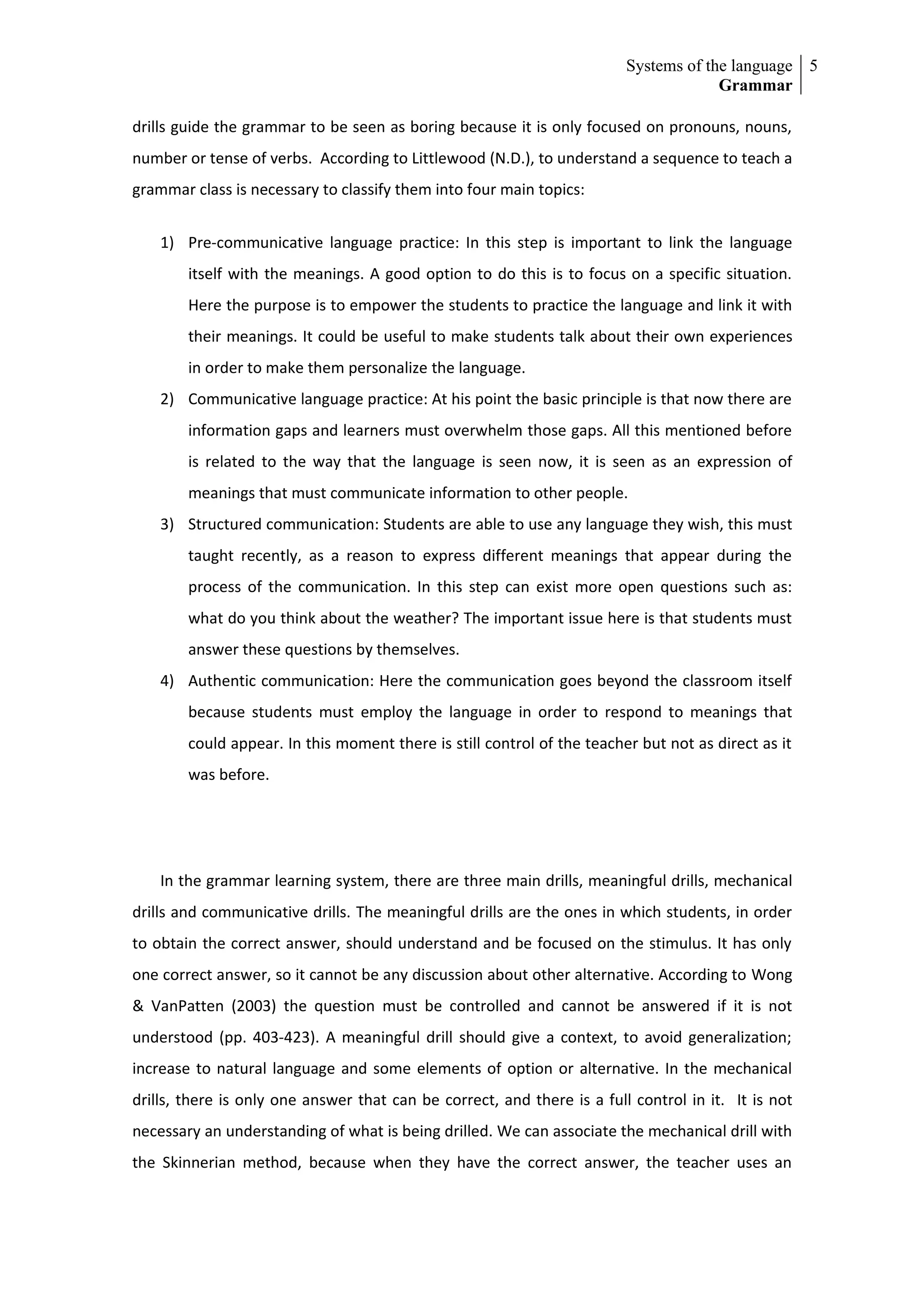 Systems of the language 5
                                                                                      Grammar

drills guide the grammar to be seen as boring because it is only focused on pronouns, nouns,
number or tense of verbs. According to Littlewood (N.D.), to understand a sequence to teach a
grammar class is necessary to classify them into four main topics:


    1) Pre-communicative language practice: In this step is important to link the language
        itself with the meanings. A good option to do this is to focus on a specific situation.
        Here the purpose is to empower the students to practice the language and link it with
        their meanings. It could be useful to make students talk about their own experiences
        in order to make them personalize the language.
    2) Communicative language practice: At his point the basic principle is that now there are
        information gaps and learners must overwhelm those gaps. All this mentioned before
        is related to the way that the language is seen now, it is seen as an expression of
        meanings that must communicate information to other people.
    3) Structured communication: Students are able to use any language they wish, this must
        taught recently, as a reason to express different meanings that appear during the
        process of the communication. In this step can exist more open questions such as:
        what do you think about the weather? The important issue here is that students must
        answer these questions by themselves.
    4) Authentic communication: Here the communication goes beyond the classroom itself
        because students must employ the language in order to respond to meanings that
        could appear. In this moment there is still control of the teacher but not as direct as it
        was before.




    In the grammar learning system, there are three main drills, meaningful drills, mechanical
drills and communicative drills. The meaningful drills are the ones in which students, in order
to obtain the correct answer, should understand and be focused on the stimulus. It has only
one correct answer, so it cannot be any discussion about other alternative. According to Wong
& VanPatten (2003) the question must be controlled and cannot be answered if it is not
understood (pp. 403-423). A meaningful drill should give a context, to avoid generalization;
increase to natural language and some elements of option or alternative. In the mechanical
drills, there is only one answer that can be correct, and there is a full control in it. It is not
necessary an understanding of what is being drilled. We can associate the mechanical drill with
the Skinnerian method, because when they have the correct answer, the teacher uses an
 