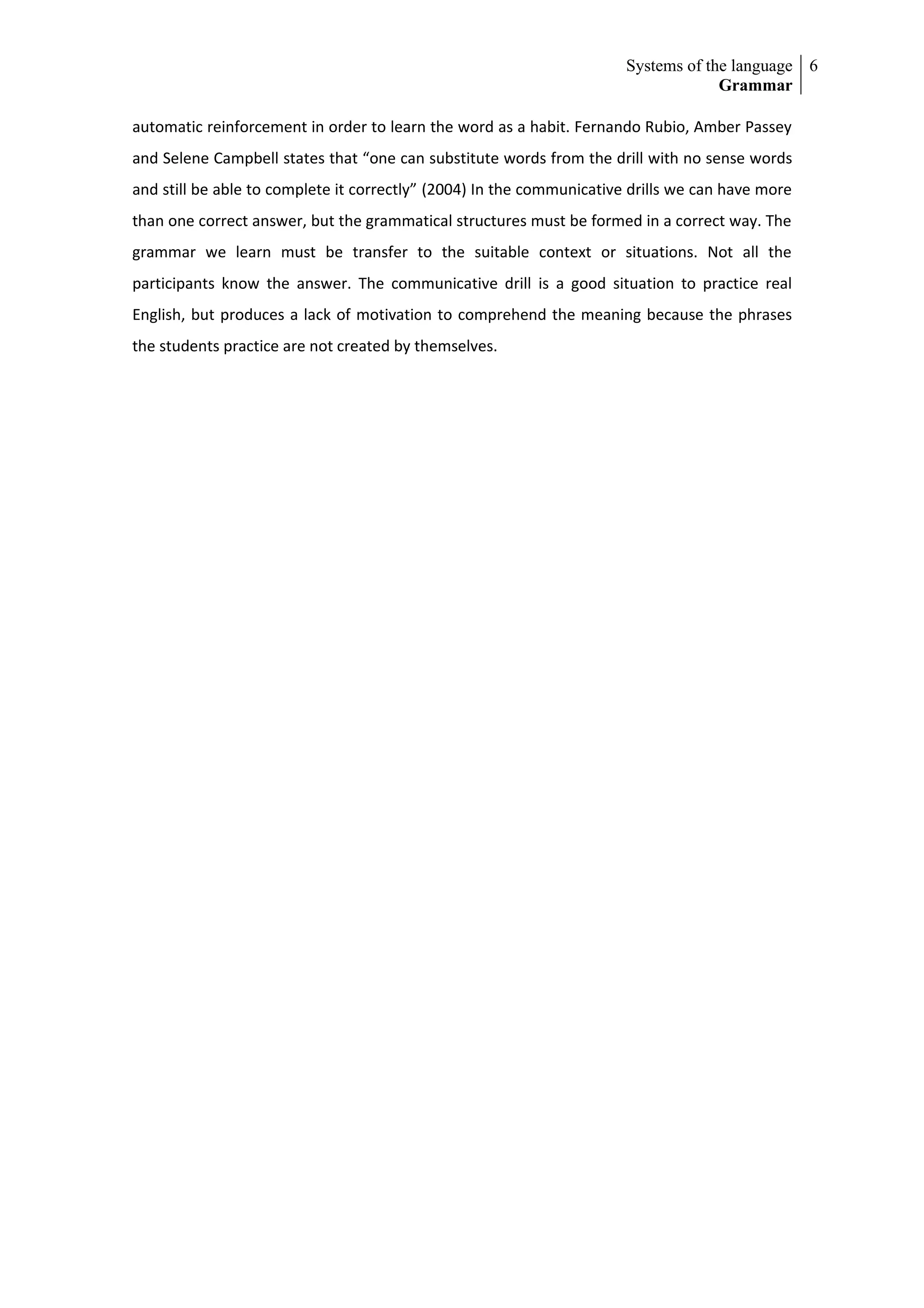 Systems of the language 6
                                                                                    Grammar

automatic reinforcement in order to learn the word as a habit. Fernando Rubio, Amber Passey
and Selene Campbell states that “one can substitute words from the drill with no sense words
and still be able to complete it correctly” (2004) In the communicative drills we can have more
than one correct answer, but the grammatical structures must be formed in a correct way. The
grammar we learn must be transfer to the suitable context or situations. Not all the
participants know the answer. The communicative drill is a good situation to practice real
English, but produces a lack of motivation to comprehend the meaning because the phrases
the students practice are not created by themselves.
 