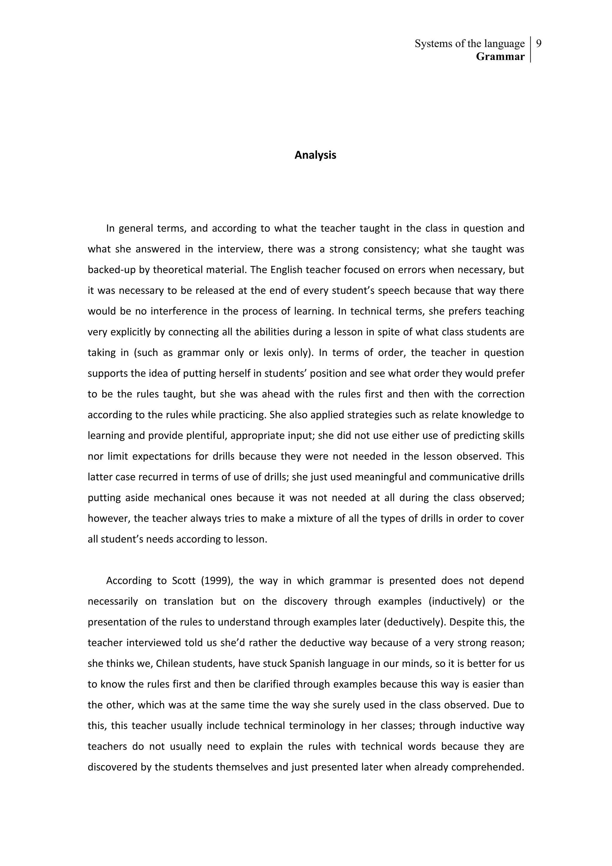 Systems of the language 9
                                                                                       Grammar




                                              Analysis




    In general terms, and according to what the teacher taught in the class in question and
what she answered in the interview, there was a strong consistency; what she taught was
backed-up by theoretical material. The English teacher focused on errors when necessary, but
it was necessary to be released at the end of every student’s speech because that way there
would be no interference in the process of learning. In technical terms, she prefers teaching
very explicitly by connecting all the abilities during a lesson in spite of what class students are
taking in (such as grammar only or lexis only). In terms of order, the teacher in question
supports the idea of putting herself in students’ position and see what order they would prefer
to be the rules taught, but she was ahead with the rules first and then with the correction
according to the rules while practicing. She also applied strategies such as relate knowledge to
learning and provide plentiful, appropriate input; she did not use either use of predicting skills
nor limit expectations for drills because they were not needed in the lesson observed. This
latter case recurred in terms of use of drills; she just used meaningful and communicative drills
putting aside mechanical ones because it was not needed at all during the class observed;
however, the teacher always tries to make a mixture of all the types of drills in order to cover
all student’s needs according to lesson.


    According to Scott (1999), the way in which grammar is presented does not depend
necessarily on translation but on the discovery through examples (inductively) or the
presentation of the rules to understand through examples later (deductively). Despite this, the
teacher interviewed told us she’d rather the deductive way because of a very strong reason;
she thinks we, Chilean students, have stuck Spanish language in our minds, so it is better for us
to know the rules first and then be clarified through examples because this way is easier than
the other, which was at the same time the way she surely used in the class observed. Due to
this, this teacher usually include technical terminology in her classes; through inductive way
teachers do not usually need to explain the rules with technical words because they are
discovered by the students themselves and just presented later when already comprehended.
 