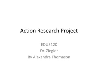 Action Research Project
EDU5120
Dr. Ziegler
By Alexandra Thomason

 