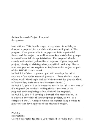 Action Research Project Proposal
Assignment
Instructions: This is a three-part assignment, in which you
develop a proposal for a viable action research project. The
purpose of the proposal is to engage and inform potential
funders of the project, as well as other key stakeholder groups
invested in social change initiatives. The proposal should
clearly and succinctly describe all aspects of your proposed
project, clearly explaining what you will do and why. Please
note that you are not required to implement the project as part
of the SOC-481 coursework.
In PART 1 of the assignment, you will develop the initial
sections of an action research proposal. From the Instructor
(Good work. Good topic and basic framework for project. Good
reference list; make sure to cite sources in text.)
In PART 2, you will build upon and revise the initial sections of
the proposal (as needed), adding the last sections of the
proposal and completing a final draft of the proposal.
In PART 3, you will develop a PowerPoint presentation, to
include an overview of your proposed project, as well as a
completed SWOT Analysis which could potentially be used to
guide further development of the proposed project.
_____________________________________________________
_______________________
PART 2
Instructions
Use the instructor feedback you received to revise Part 1 of this
 