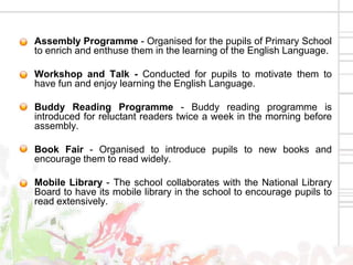 • Assembly Programme - Organised for the pupils of Primary School
  to enrich and enthuse them in the learning of the English Language.

• Workshop and Talk - Conducted for pupils to motivate them to
  have fun and enjoy learning the English Language.

• Buddy Reading Programme - Buddy reading programme is
  introduced for reluctant readers twice a week in the morning before
  assembly.

• Book Fair - Organised to introduce pupils to new books and
  encourage them to read widely.

• Mobile Library - The school collaborates with the National Library
  Board to have its mobile library in the school to encourage pupils to
  read extensively.
 