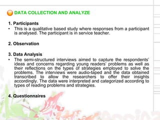 DATA COLLECTION AND ANALYZE

1. Participants
• This is a qualitative based study where responses from a participant
   is analysed. The participant is in service teacher.

2. Observation

3. Data Analysis
• The semi-structured interviews aimed to capture the respondents’
   ideas and concerns regarding young readers’ problems as well as
   their reflections on the types of strategies employed to solve the
   problems. The interviews were audio-taped and the data obtained
   transcribed to allow the researchers to offer their insights
   accordingly. The data were interpreted and categorized according to
   types of reading problems and strategies.

4. Questionnaires
 