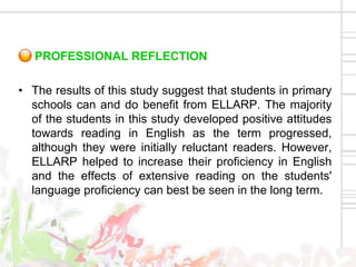 PROFESSIONAL REFLECTION

• The results of this study suggest that students in primary
  schools can and do benefit from ELLARP. The majority
  of the students in this study developed positive attitudes
  towards reading in English as the term progressed,
  although they were initially reluctant readers. However,
  ELLARP helped to increase their proficiency in English
  and the effects of extensive reading on the students'
  language proficiency can best be seen in the long term.
 