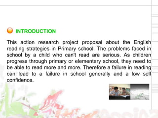 INTRODUCTION

This action research project proposal about the English
reading strategies in Primary school. The problems faced in
school by a child who can't read are serious. As children
progress through primary or elementary school, they need to
be able to read more and more. Therefore a failure in reading
can lead to a failure in school generally and a low self
confidence.
 