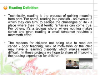 Reading Definition

• Technically, reading is the process of gaining meaning
  from print. For some, reading is a passion - an avenue to
  which they can turn, to escape the challenges of life - a
  place where their most terrific fantasies can come true.
  For others, it's a tedious chore, where nothing makes
  sense and even reading a small sentence requires a
  mammoth effort.

• The reasons for children not being able to read are
  varied - poor teaching, lack of motivation or the child
  may have a learning disability which makes reading
  difficult. In these projects we hope to share of improving
  the reading experience for children.
 