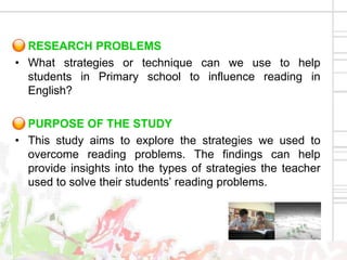 RESEARCH PROBLEMS
• What strategies or technique can we use to help
  students in Primary school to influence reading in
  English?

  PURPOSE OF THE STUDY
• This study aims to explore the strategies we used to
  overcome reading problems. The findings can help
  provide insights into the types of strategies the teacher
  used to solve their students’ reading problems.
 