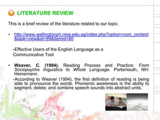 LITERATURE REVIEW
This is a brief review of the literature related to our topic.

• http://www.wellingtonpri.moe.edu.sg/index.php?option=com_content
  &task=view&id=99&Itemid=80

  -Effective Users of the English Language as a
  Communicative Tool

• Weaver, C. (1994). Reading Process and Practice: From
   Sociopsycho linguistics to Whole Language. Portsmouth, NH:
   Heinemann.
  -According to Weaver (1994), the first definition of reading is being
   able to pronounce the words. Phonemic awareness is the ability to
   segment, delete, and combine speech sounds into abstract units.
 