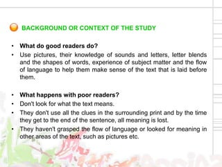 BACKGROUND OR CONTEXT OF THE STUDY

• What do good readers do?
• Use pictures, their knowledge of sounds and letters, letter blends
  and the shapes of words, experience of subject matter and the flow
  of language to help them make sense of the text that is laid before
  them.

• What happens with poor readers?
• Don't look for what the text means.
• They don't use all the clues in the surrounding print and by the time
  they get to the end of the sentence, all meaning is lost.
• They haven't grasped the flow of language or looked for meaning in
  other areas of the text, such as pictures etc.
 