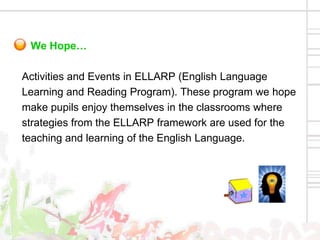 We Hope…

Activities and Events in ELLARP (English Language
Learning and Reading Program). These program we hope
make pupils enjoy themselves in the classrooms where
strategies from the ELLARP framework are used for the
teaching and learning of the English Language.
 