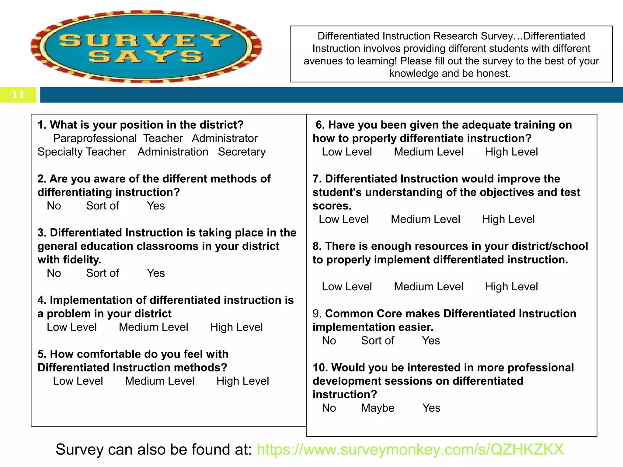 Differentiated Instruction Research Survey…Differentiated
Instruction involves providing different students with different
avenues to learning! Please fill out the survey to the best of your
knowledge and be honest.
11

1. What is your position in the district?
Paraprofessional Teacher Administrator
Specialty Teacher Administration Secretary

6. Have you been given the adequate training on
how to properly differentiate instruction?
Low Level
Medium Level
High Level

2. Are you aware of the different methods of
differentiating instruction?
No
Sort of
Yes

7. Differentiated Instruction would improve the
student's understanding of the objectives and test
scores.
Low Level
Medium Level
High Level

3. Differentiated Instruction is taking place in the
general education classrooms in your district
with fidelity.
No
Sort of
Yes

8. There is enough resources in your district/school
to properly implement differentiated instruction.
Low Level

4. Implementation of differentiated instruction is
a problem in your district
Low Level
Medium Level
High Level
5. How comfortable do you feel with
Differentiated Instruction methods?
Low Level
Medium Level
High Level

Medium Level

High Level

9. Common Core makes Differentiated Instruction
implementation easier.
No
Sort of
Yes
10. Would you be interested in more professional
development sessions on differentiated
instruction?
No
Maybe
Yes

Survey can also be found at: https://www.surveymonkey.com/s/QZHKZKX

 