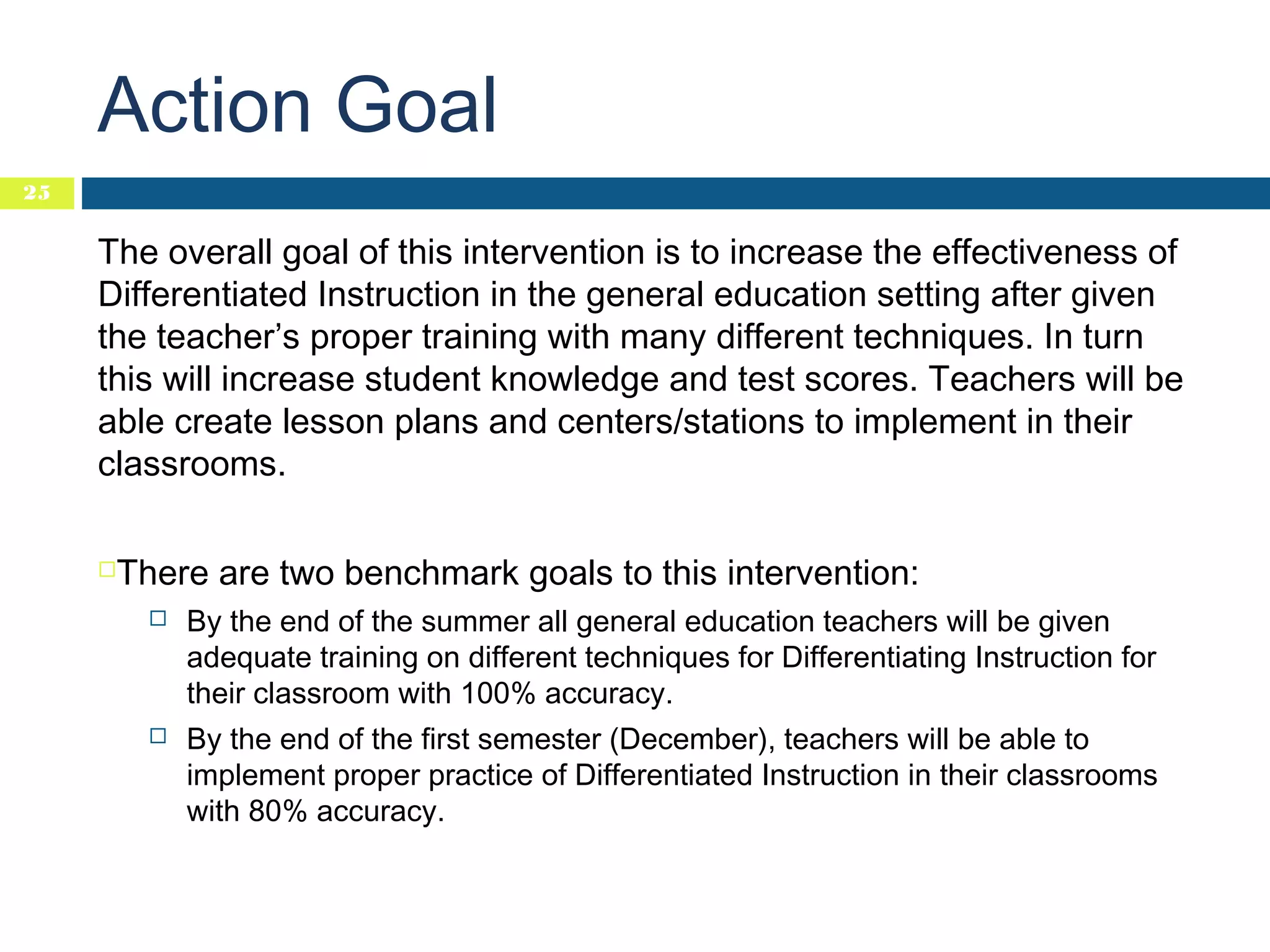 Action Goal
25

The overall goal of this intervention is to increase the effectiveness of
Differentiated Instruction in the general education setting after given
the teacher’s proper training with many different techniques. In turn
this will increase student knowledge and test scores. Teachers will be
able create lesson plans and centers/stations to implement in their
classrooms.


There are two benchmark goals to this intervention:


By the end of the summer all general education teachers will be given
adequate training on different techniques for Differentiating Instruction for
their classroom with 100% accuracy.



By the end of the first semester (December), teachers will be able to
implement proper practice of Differentiated Instruction in their classrooms
with 80% accuracy.

 