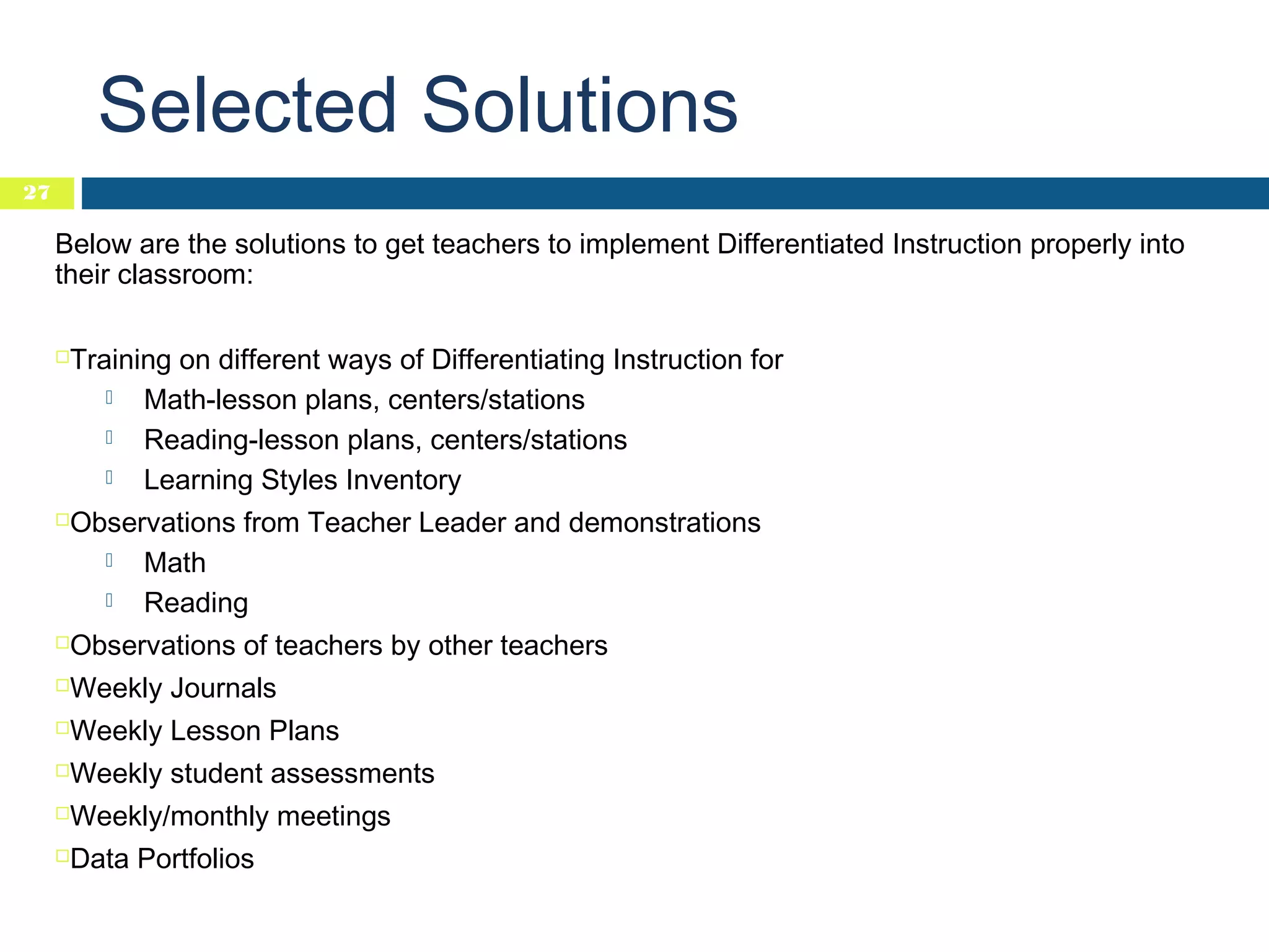 Selected Solutions
27

Below are the solutions to get teachers to implement Differentiated Instruction properly into
their classroom:
Training on different ways of Differentiating Instruction for

Math-lesson plans, centers/stations

Reading-lesson plans, centers/stations

Learning Styles Inventory



Observations from Teacher Leader and demonstrations

Math

Reading



Observations of teachers by other teachers



Weekly Journals



Weekly Lesson Plans



Weekly student assessments



Weekly/monthly meetings



Data Portfolios



 