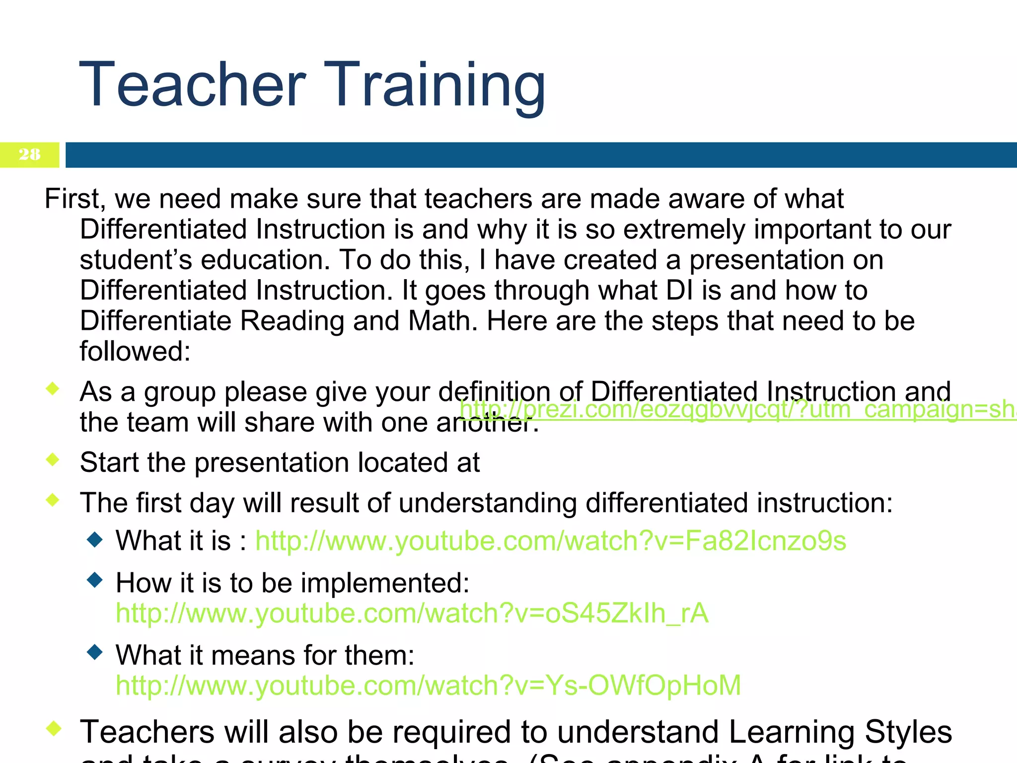 Teacher Training
28

First, we need make sure that teachers are made aware of what
Differentiated Instruction is and why it is so extremely important to our
student’s education. To do this, I have created a presentation on
Differentiated Instruction. It goes through what DI is and how to
Differentiate Reading and Math. Here are the steps that need to be
followed:
 As a group please give your definition of Differentiated Instruction and
http://prezi.com/eozqgbvvjcqt/?utm_campaign=sha
the team will share with one another.
 Start the presentation located at
 The first day will result of understanding differentiated instruction:
 What it is : http://www.youtube.com/watch?v=Fa82Icnzo9s
 How it is to be implemented:
http://www.youtube.com/watch?v=oS45ZkIh_rA
 What it means for them:
http://www.youtube.com/watch?v=Ys-OWfOpHoM


Teachers will also be required to understand Learning Styles

 