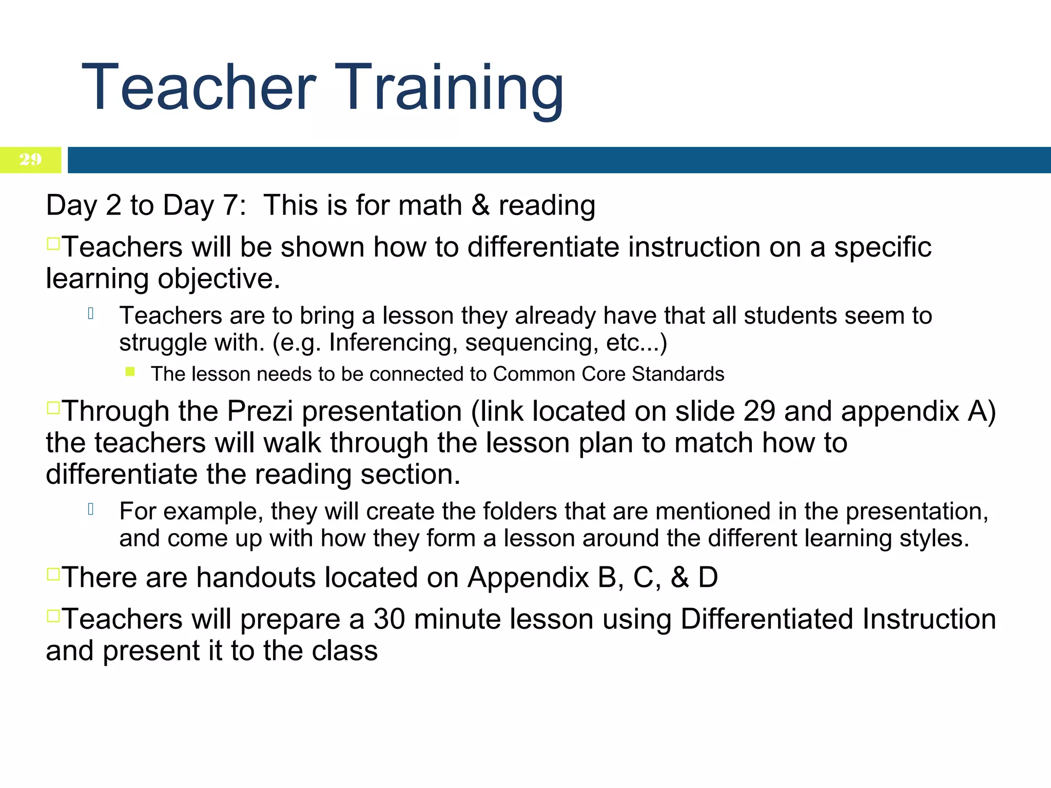Teacher Training
29

Day 2 to Day 7: This is for math & reading
Teachers will be shown how to differentiate instruction on a specific
learning objective.


Teachers are to bring a lesson they already have that all students seem to
struggle with. (e.g. Inferencing, sequencing, etc...)


The lesson needs to be connected to Common Core Standards

Through the Prezi presentation (link located on slide 29 and appendix A)
the teachers will walk through the lesson plan to match how to
differentiate the reading section.




For example, they will create the folders that are mentioned in the presentation,
and come up with how they form a lesson around the different learning styles.

There are handouts located on Appendix B, C, & D
Teachers will prepare a 30 minute lesson using Differentiated Instruction
and present it to the class


 